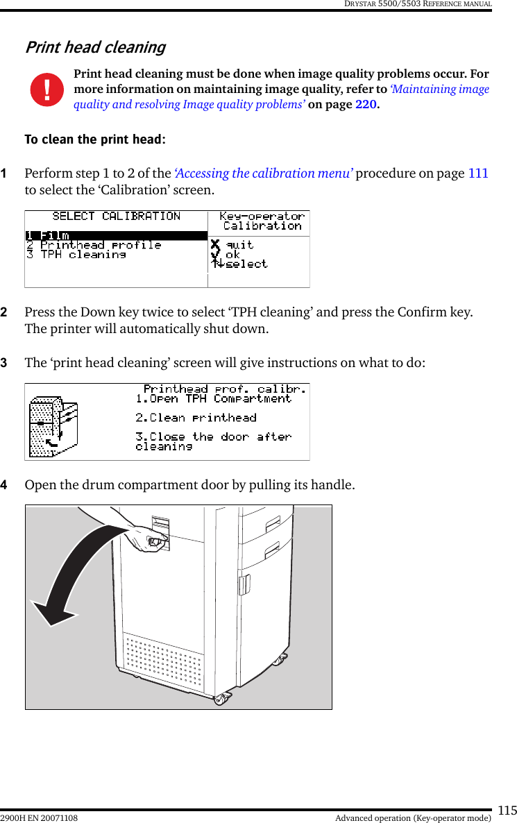 1152900H EN 20071108 Advanced operation (Key-operator mode)DRYSTAR 5500/5503 REFERENCE MANUALPrint head cleaningTo clean the print head:1Perform step 1 to 2 of the ‘Accessing the calibration menu’ procedure on page 111 to select the ‘Calibration’ screen.2Press the Down key twice to select ‘TPH cleaning’ and press the Confirm key. The printer will automatically shut down.3The ‘print head cleaning’ screen will give instructions on what to do:4Open the drum compartment door by pulling its handle.Print head cleaning must be done when image quality problems occur. For more information on maintaining image quality, refer to ‘Maintaining image quality and resolving Image quality problems’ on page 220.