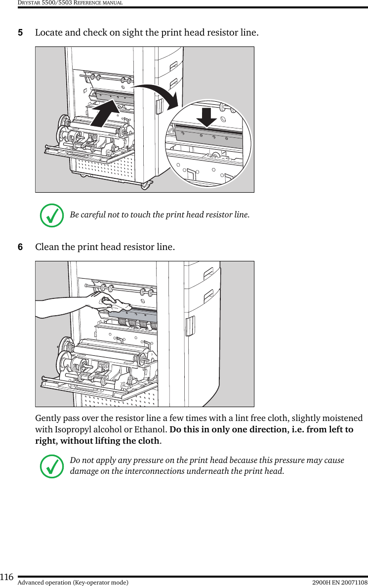 116 2900H EN 20071108Advanced operation (Key-operator mode)DRYSTAR 5500/5503 REFERENCE MANUAL5Locate and check on sight the print head resistor line.6Clean the print head resistor line.Gently pass over the resistor line a few times with a lint free cloth, slightly moistened with Isopropyl alcohol or Ethanol. Do this in only one direction, i.e. from left to right, without lifting the cloth.Be careful not to touch the print head resistor line.Do not apply any pressure on the print head because this pressure may cause damage on the interconnections underneath the print head.