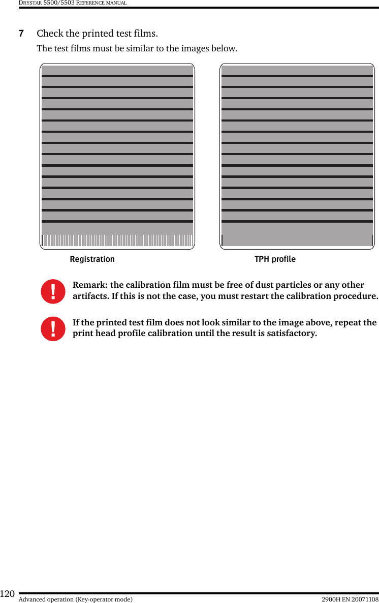 120 2900H EN 20071108Advanced operation (Key-operator mode)DRYSTAR 5500/5503 REFERENCE MANUAL7Check the printed test films.The test films must be similar to the images below.Remark: the calibration film must be free of dust particles or any other artifacts. If this is not the case, you must restart the calibration procedure.If the printed test film does not look similar to the image above, repeat the print head profile calibration until the result is satisfactory.TPH profileRegistration