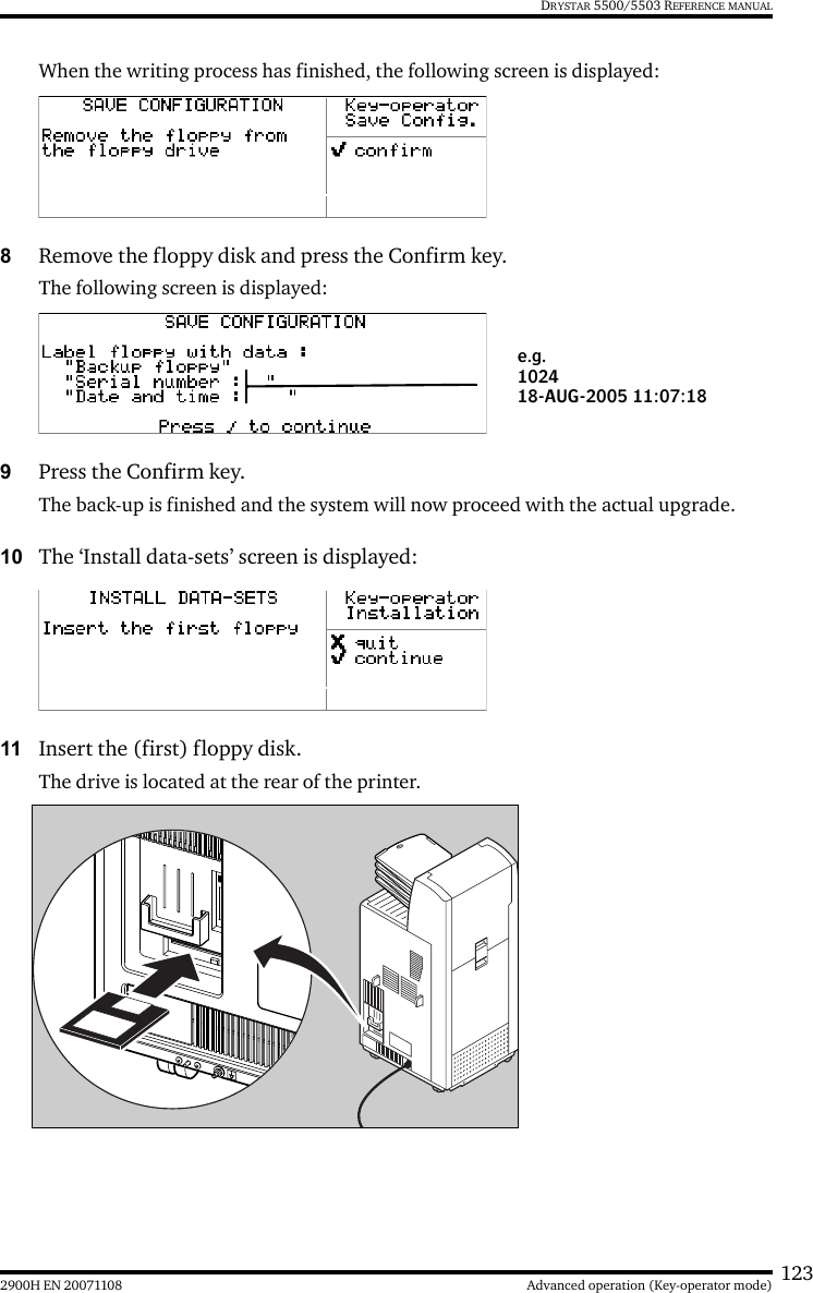 1232900H EN 20071108 Advanced operation (Key-operator mode)DRYSTAR 5500/5503 REFERENCE MANUALWhen the writing process has finished, the following screen is displayed:8Remove the floppy disk and press the Confirm key.The following screen is displayed:9Press the Confirm key. The back-up is finished and the system will now proceed with the actual upgrade.10 The ‘Install data-sets’ screen is displayed:11 Insert the (first) floppy disk.The drive is located at the rear of the printer.e.g.102418-AUG-2005 11:07:18