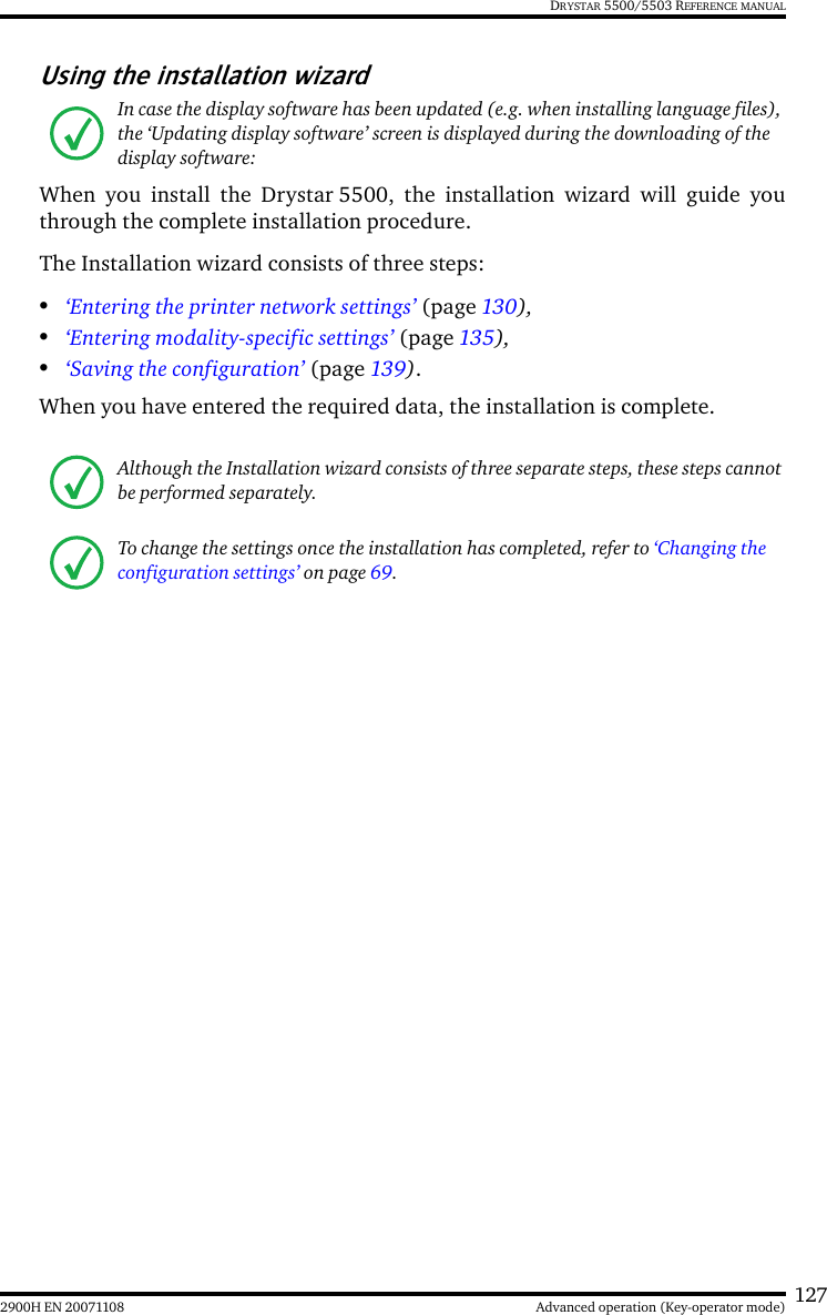 1272900H EN 20071108 Advanced operation (Key-operator mode)DRYSTAR 5500/5503 REFERENCE MANUALUsing the installation wizardWhen you install the Drystar 5500, the installation wizard will guide youthrough the complete installation procedure.The Installation wizard consists of three steps:•‘Entering the printer network settings’ (page 130),•‘Entering modality-specific settings’ (page 135),•‘Saving the configuration’ (page 139).When you have entered the required data, the installation is complete.In case the display software has been updated (e.g. when installing language files), the ‘Updating display software’ screen is displayed during the downloading of the display software:Although the Installation wizard consists of three separate steps, these steps cannot be performed separately.To change the settings once the installation has completed, refer to ‘Changing the configuration settings’ on page 69.