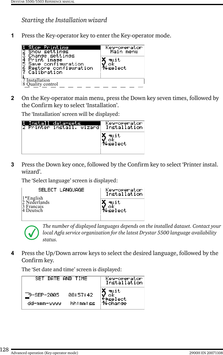128 2900H EN 20071108Advanced operation (Key-operator mode)DRYSTAR 5500/5503 REFERENCE MANUALStarting the Installation wizard1Press the Key-operator key to enter the Key-operator mode.2On the Key-operator main menu, press the Down key seven times, followed by the Confirm key to select ‘Installation’.The ‘Installation’ screen will be displayed:3Press the Down key once, followed by the Confirm key to select ‘Printer instal. wizard’.The ‘Select language’ screen is displayed:4Press the Up/Down arrow keys to select the desired language, followed by the Confirm key.The ‘Set date and time’ screen is displayed:The number of displayed languages depends on the installed dataset. Contact your local Agfa service organization for the latest Drystar 5500 language availability status.7 Installation8 Quality control1*English2 Nederlands3 Francais4 Deutsch