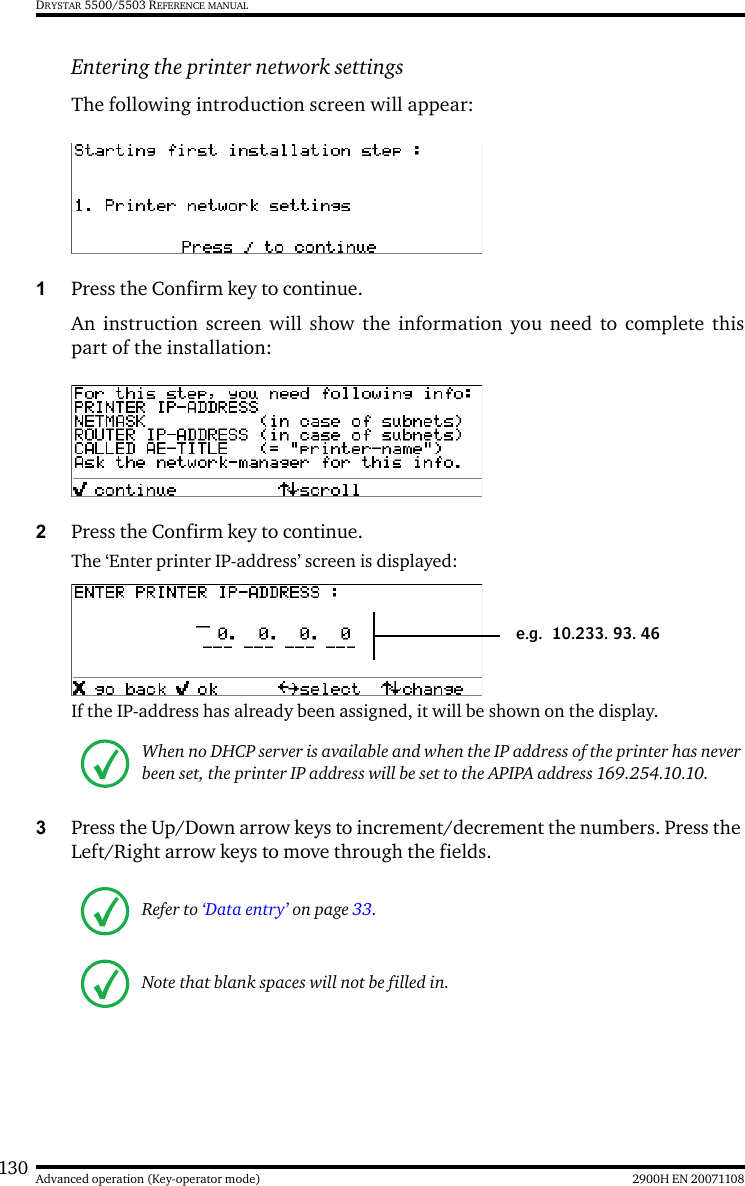 130 2900H EN 20071108Advanced operation (Key-operator mode)DRYSTAR 5500/5503 REFERENCE MANUALEntering the printer network settingsThe following introduction screen will appear:1Press the Confirm key to continue.An instruction screen will show the information you need to complete thispart of the installation:2Press the Confirm key to continue.The ‘Enter printer IP-address’ screen is displayed:If the IP-address has already been assigned, it will be shown on the display.3Press the Up/Down arrow keys to increment/decrement the numbers. Press the Left/Right arrow keys to move through the fields.When no DHCP server is available and when the IP address of the printer has never been set, the printer IP address will be set to the APIPA address 169.254.10.10.Refer to ‘Data entry’ on page 33.Note that blank spaces will not be filled in.e.g. 10.233. 93. 46