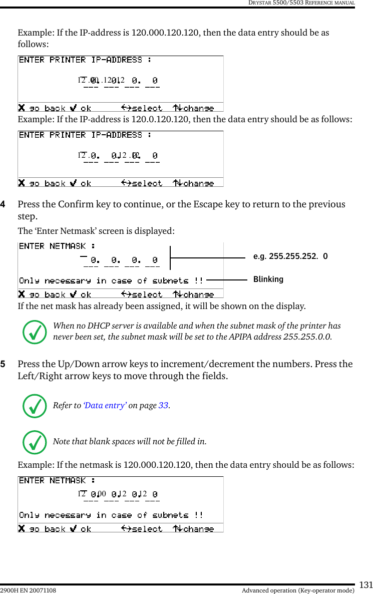 1312900H EN 20071108 Advanced operation (Key-operator mode)DRYSTAR 5500/5503 REFERENCE MANUALExample: If the IP-address is 120.000.120.120, then the data entry should be as follows:Example: If the IP-address is 120.0.120.120, then the data entry should be as follows:4Press the Confirm key to continue, or the Escape key to return to the previous step.The ‘Enter Netmask’ screen is displayed: If the net mask has already been assigned, it will be shown on the display.5Press the Up/Down arrow keys to increment/decrement the numbers. Press the Left/Right arrow keys to move through the fields.Example: If the netmask is 120.000.120.120, then the data entry should be as follows:When no DHCP server is available and when the subnet mask of the printer has never been set, the subnet mask will be set to the APIPA address 255.255.0.0.Refer to ‘Data entry’ on page 33.Note that blank spaces will not be filled in. 12 .00 .12 .12 12 . .12 .12Blinkinge.g. 255.255.252. 0 12  00  12  12