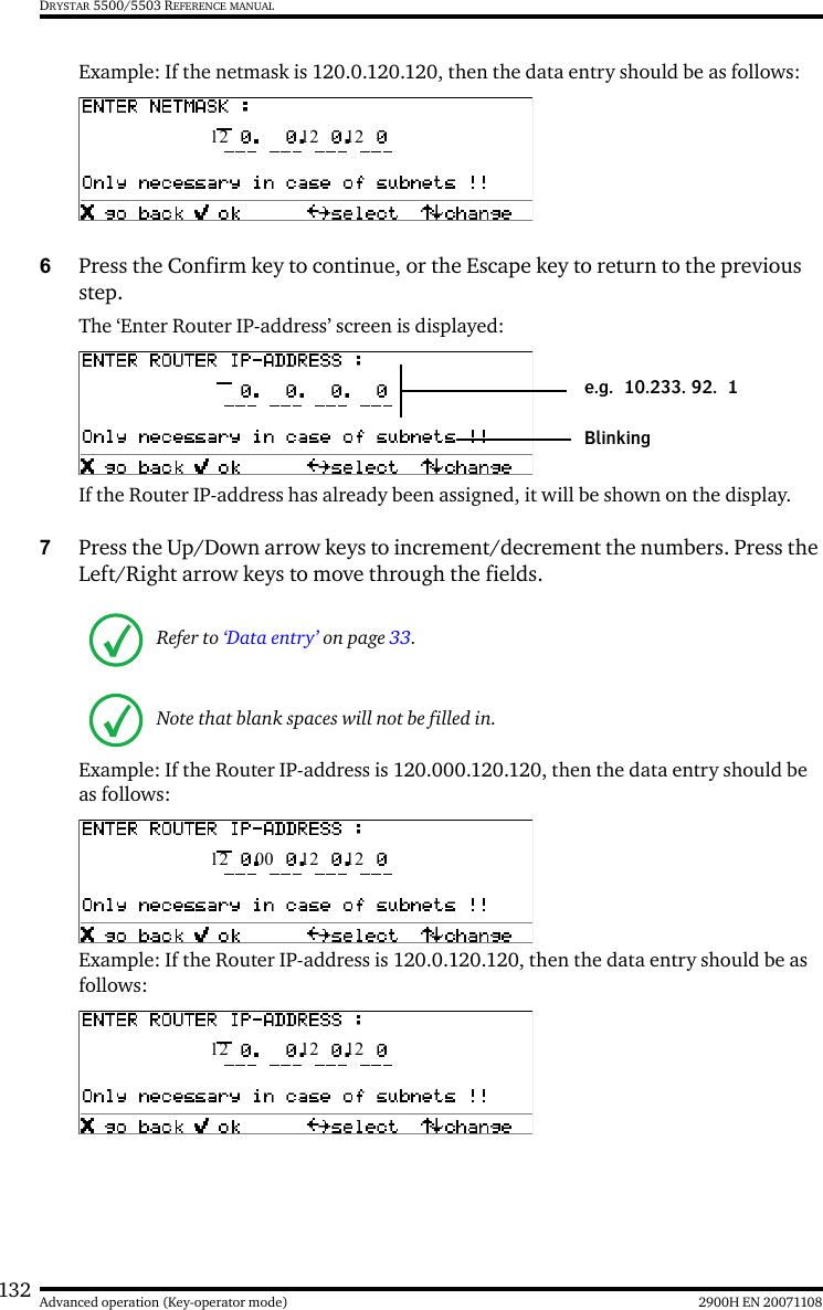 132 2900H EN 20071108Advanced operation (Key-operator mode)DRYSTAR 5500/5503 REFERENCE MANUALExample: If the netmask is 120.0.120.120, then the data entry should be as follows:6Press the Confirm key to continue, or the Escape key to return to the previous step.The ‘Enter Router IP-address’ screen is displayed: If the Router IP-address has already been assigned, it will be shown on the display.7Press the Up/Down arrow keys to increment/decrement the numbers. Press the Left/Right arrow keys to move through the fields.Example: If the Router IP-address is 120.000.120.120, then the data entry should be as follows:Example: If the Router IP-address is 120.0.120.120, then the data entry should be as follows:Refer to ‘Data entry’ on page 33.Note that blank spaces will not be filled in. 12  12  12Blinkinge.g. 10.233. 92. 1 12  00  12  12 12  12  12