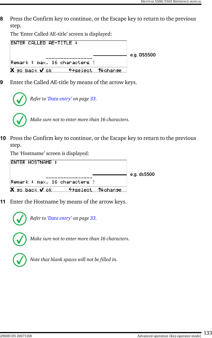 1332900H EN 20071108 Advanced operation (Key-operator mode)DRYSTAR 5500/5503 REFERENCE MANUAL8Press the Confirm key to continue, or the Escape key to return to the previous step.The ‘Enter Called AE-title’ screen is displayed:9Enter the Called AE-title by means of the arrow keys. 10 Press the Confirm key to continue, or the Escape key to return to the previous step.The ‘Hostname’ screen is displayed:11 Enter the Hostname by means of the arrow keys. Refer to ‘Data entry’ on page 33.Make sure not to enter more than 16 characters.Refer to ‘Data entry’ on page 33.Make sure not to enter more than 16 characters.Note that blank spaces will not be filled in.e.g. DS5500e.g. ds5500