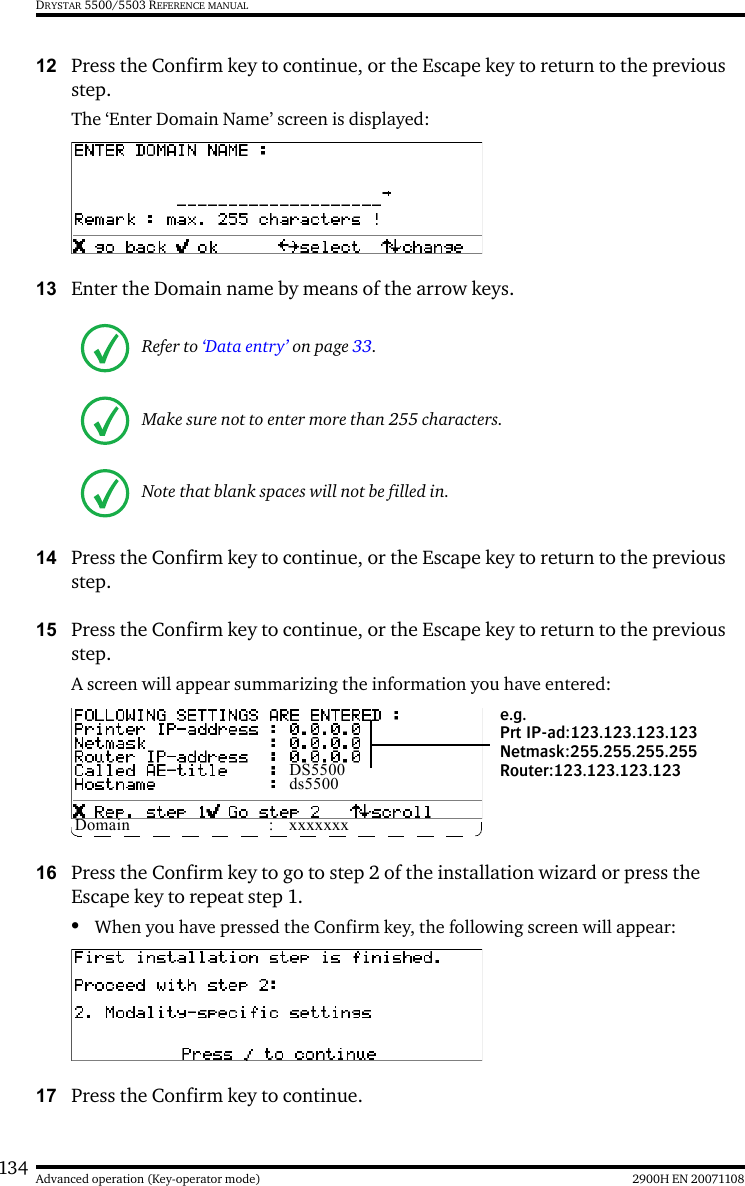 134 2900H EN 20071108Advanced operation (Key-operator mode)DRYSTAR 5500/5503 REFERENCE MANUAL12 Press the Confirm key to continue, or the Escape key to return to the previous step.The ‘Enter Domain Name’ screen is displayed:13 Enter the Domain name by means of the arrow keys. 14 Press the Confirm key to continue, or the Escape key to return to the previous step.15 Press the Confirm key to continue, or the Escape key to return to the previous step.A screen will appear summarizing the information you have entered:16 Press the Confirm key to go to step 2 of the installation wizard or press the Escape key to repeat step 1.•When you have pressed the Confirm key, the following screen will appear:17 Press the Confirm key to continue.Refer to ‘Data entry’ on page 33.Make sure not to enter more than 255 characters.Note that blank spaces will not be filled in.DS5500ds5500Domain : xxxxxxxe.g.Prt IP-ad:123.123.123.123Netmask:255.255.255.255Router:123.123.123.123