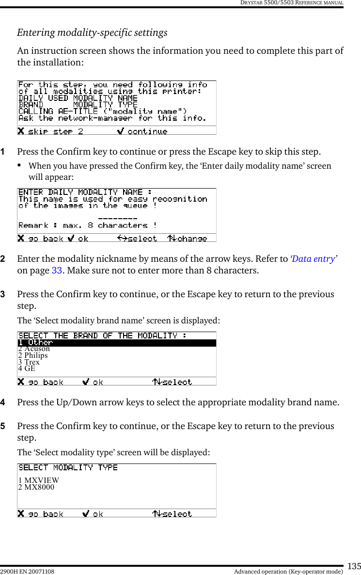 1352900H EN 20071108 Advanced operation (Key-operator mode)DRYSTAR 5500/5503 REFERENCE MANUALEntering modality-specific settingsAn instruction screen shows the information you need to complete this part ofthe installation:1Press the Confirm key to continue or press the Escape key to skip this step.•When you have pressed the Confirm key, the ‘Enter daily modality name’ screen will appear:2Enter the modality nickname by means of the arrow keys. Refer to ‘Data entry’ on page 33. Make sure not to enter more than 8 characters. 3Press the Confirm key to continue, or the Escape key to return to the previous step.The ‘Select modality brand name’ screen is displayed:4Press the Up/Down arrow keys to select the appropriate modality brand name.5Press the Confirm key to continue, or the Escape key to return to the previous step.The ‘Select modality type’ screen will be displayed:2 Acuson2 Philips3 Trex4 GE1 MXVIEW2 MX8000