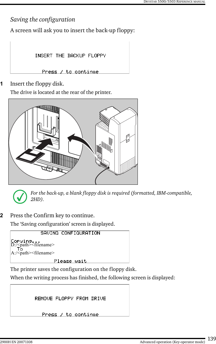 1392900H EN 20071108 Advanced operation (Key-operator mode)DRYSTAR 5500/5503 REFERENCE MANUALSaving the configurationA screen will ask you to insert the back-up floppy:1Insert the floppy disk.The drive is located at the rear of the printer.2Press the Confirm key to continue.The ‘Saving configuration’ screen is displayed.The printer saves the configuration on the floppy disk.When the writing process has finished, the following screen is displayed:For the back-up, a blank floppy disk is required (formatted, IBM-compatible, 2HD).D:/&lt;path&gt;&lt;filename&gt;A:/&lt;path&gt;&lt;filename&gt;