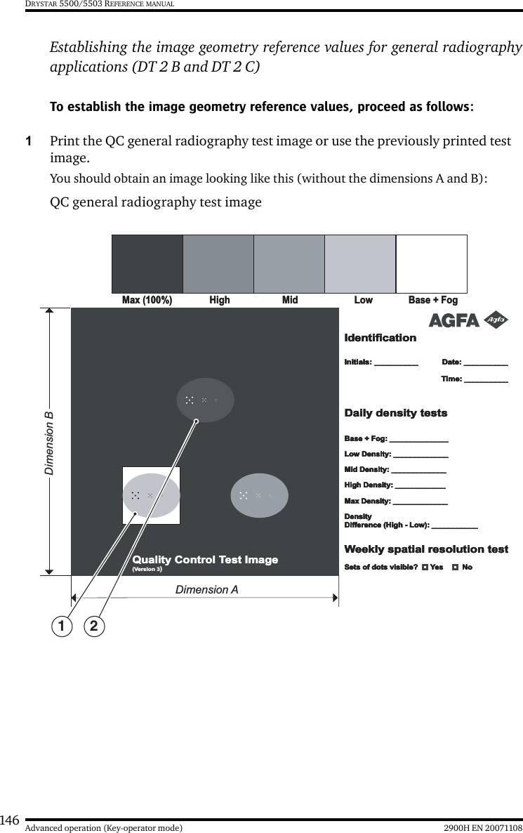 146 2900H EN 20071108Advanced operation (Key-operator mode)DRYSTAR 5500/5503 REFERENCE MANUALEstablishing the image geometry reference values for general radiographyapplications (DT 2 B and DT 2 C)To establish the image geometry reference values, proceed as follows:1Print the QC general radiography test image or use the previously printed test image.You should obtain an image looking like this (without the dimensions A and B):QC general radiography test image LowLow Base + FogBase + FogMax (100%)Max (100%)HighHigh MidMidIdentificationIdentificationIdentificationIdentificationInitials: __________Initials: __________Initials: __________Initials: __________Base + Fog: ______________Base + Fog: ______________Base + Fog: ______________Base + Fog: ______________Low Density: _____________Low Density: _____________Low Density: _____________Low Density: _____________Mid Density: _____________Mid Density: _____________Mid Density: _____________Mid Density: _____________High Density: ____________High Density: ____________High Density: ____________High Density: ____________Max Density: _____________Max Density: _____________Max Density: _____________Max Density: _____________Density Difference (High - Low): ___________Density Difference (High - Low): ___________Density Difference (High - Low): ___________Density Difference (High - Low): ___________Date: __________Date: __________Date: __________Date: __________Time: __________Time: __________Time: __________Time: __________Daily density testsDaily density testsDaily density testsDaily density testsWeekly spatial resolution testWeekly spatial resolution testWeekly spatial resolution testWeekly spatial resolution testQuality Control Test ImageQuality Control Test Image (Version 3)Sets of dots visible?      Yes         NoSets of dots visible?      Yes         NoSets of dots visible?      Yes         NoSets of dots visible?      Yes         NoDimension BDimension A1 2