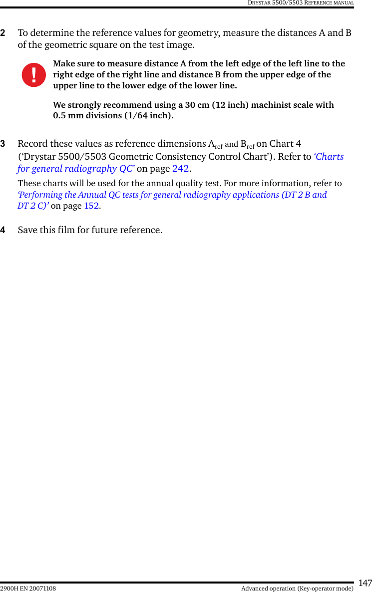 1472900H EN 20071108 Advanced operation (Key-operator mode)DRYSTAR 5500/5503 REFERENCE MANUAL2To determine the reference values for geometry, measure the distances A and B of the geometric square on the test image.3Record these values as reference dimensions Aref and Bref on Chart 4 (‘Drystar 5500/5503 Geometric Consistency Control Chart’). Refer to ‘Charts for general radiography QC’ on page 242.These charts will be used for the annual quality test. For more information, refer to ‘Performing the Annual QC tests for general radiography applications (DT 2 B and DT 2 C)’ on page 152.4Save this film for future reference.Make sure to measure distance A from the left edge of the left line to the right edge of the right line and distance B from the upper edge of the upper line to the lower edge of the lower line.We strongly recommend using a 30 cm (12 inch) machinist scale with 0.5 mm divisions (1/64 inch).