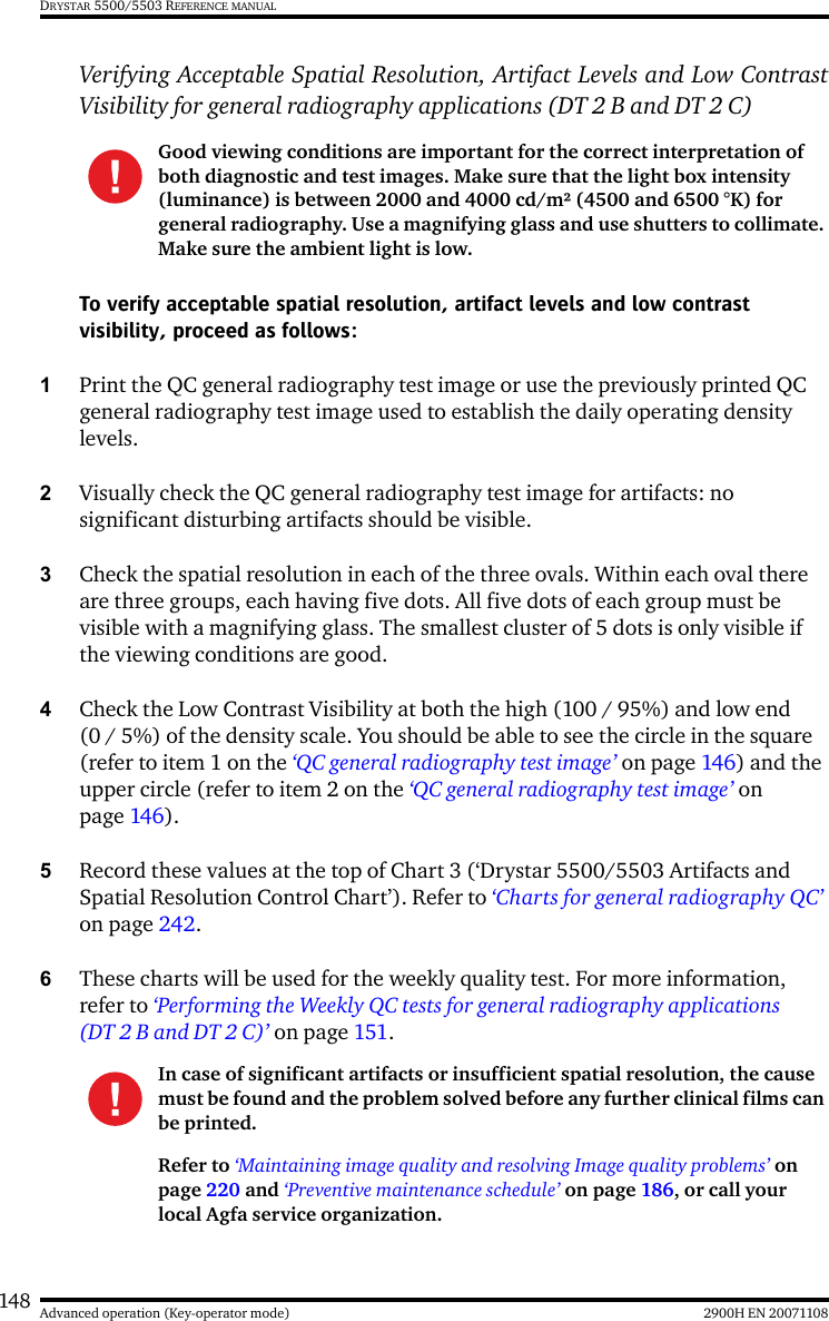 148 2900H EN 20071108Advanced operation (Key-operator mode)DRYSTAR 5500/5503 REFERENCE MANUALVerifying Acceptable Spatial Resolution, Artifact Levels and Low ContrastVisibility for general radiography applications (DT 2 B and DT 2 C)To verify acceptable spatial resolution, artifact levels and low contrast visibility, proceed as follows:1Print the QC general radiography test image or use the previously printed QC general radiography test image used to establish the daily operating density levels.2Visually check the QC general radiography test image for artifacts: no significant disturbing artifacts should be visible.3Check the spatial resolution in each of the three ovals. Within each oval there are three groups, each having five dots. All five dots of each group must be visible with a magnifying glass. The smallest cluster of 5 dots is only visible if the viewing conditions are good.4Check the Low Contrast Visibility at both the high (100 / 95%) and low end (0 / 5%) of the density scale. You should be able to see the circle in the square (refer to item 1 on the ‘QC general radiography test image’ on page 146) and the upper circle (refer to item 2 on the ‘QC general radiography test image’ on page 146).5Record these values at the top of Chart 3 (‘Drystar 5500/5503 Artifacts and Spatial Resolution Control Chart’). Refer to ‘Charts for general radiography QC’ on page 242.6These charts will be used for the weekly quality test. For more information, refer to ‘Performing the Weekly QC tests for general radiography applications (DT 2 B and DT 2 C)’ on page 151.Good viewing conditions are important for the correct interpretation of both diagnostic and test images. Make sure that the light box intensity (luminance) is between 2000 and 4000 cd/m² (4500 and 6500 °K) for general radiography. Use a magnifying glass and use shutters to collimate. Make sure the ambient light is low.In case of significant artifacts or insufficient spatial resolution, the cause must be found and the problem solved before any further clinical films can be printed.Refer to ‘Maintaining image quality and resolving Image quality problems’ on page 220 and ‘Preventive maintenance schedule’ on page 186, or call your local Agfa service organization.