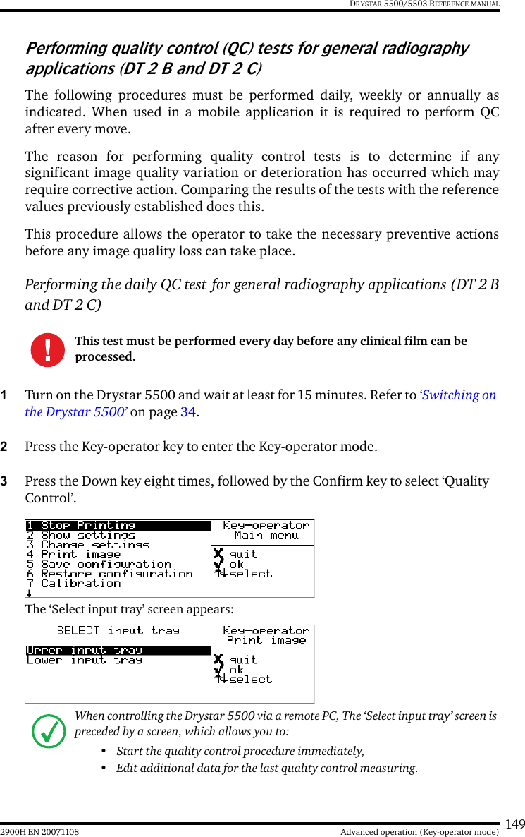 1492900H EN 20071108 Advanced operation (Key-operator mode)DRYSTAR 5500/5503 REFERENCE MANUALPerforming quality control (QC) tests for general radiography applications (DT 2 B and DT 2 C)The following procedures must be performed daily, weekly or annually asindicated. When used in a mobile application it is required to perform QCafter every move.The reason for performing quality control tests is to determine if anysignificant image quality variation or deterioration has occurred which mayrequire corrective action. Comparing the results of the tests with the referencevalues previously established does this.This procedure allows the operator to take the necessary preventive actionsbefore any image quality loss can take place.Performing the daily QC test for general radiography applications (DT 2 Band DT 2 C)1Turn on the Drystar 5500 and wait at least for 15 minutes. Refer to ‘Switching on the Drystar 5500’ on page 34.2Press the Key-operator key to enter the Key-operator mode.3Press the Down key eight times, followed by the Confirm key to select ‘Quality Control’.The ‘Select input tray’ screen appears:This test must be performed every day before any clinical film can be processed.When controlling the Drystar 5500 via a remote PC, The ‘Select input tray’ screen is preceded by a screen, which allows you to:• Start the quality control procedure immediately,• Edit additional data for the last quality control measuring.