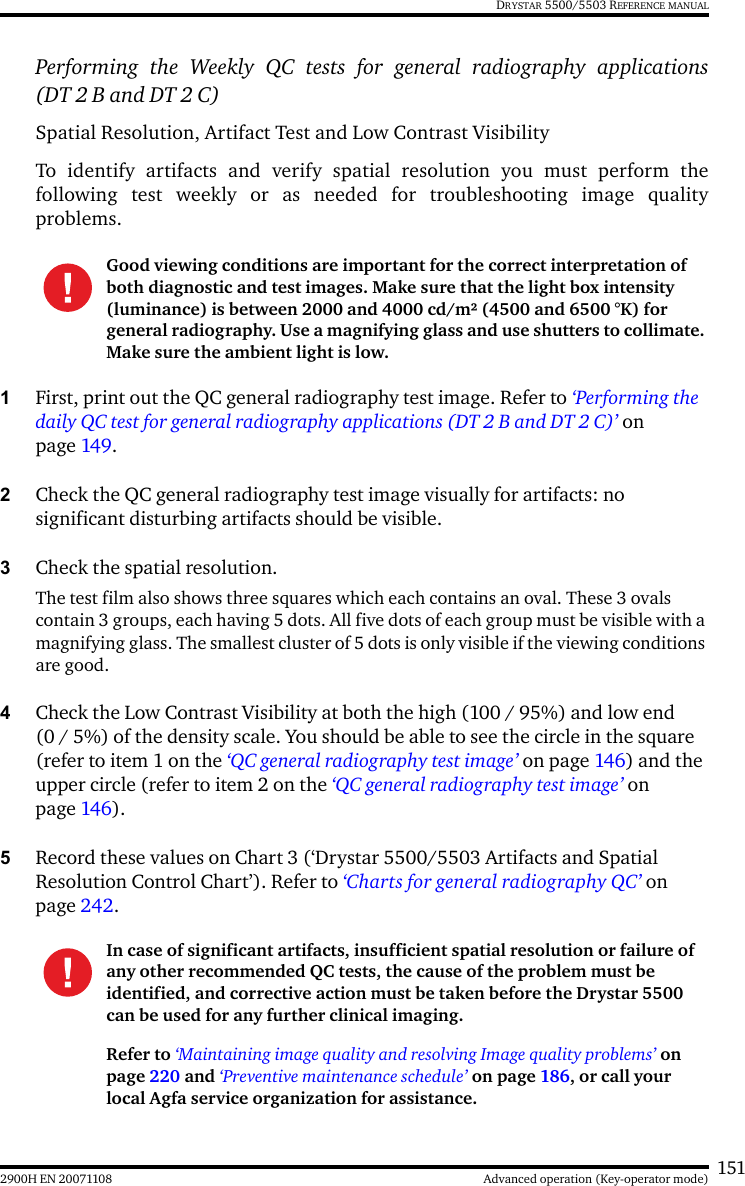 1512900H EN 20071108 Advanced operation (Key-operator mode)DRYSTAR 5500/5503 REFERENCE MANUALPerforming the Weekly QC tests for general radiography applications(DT 2 B and DT 2 C)Spatial Resolution, Artifact Test and Low Contrast VisibilityTo identify artifacts and verify spatial resolution you must perform thefollowing test weekly or as needed for troubleshooting image qualityproblems.1First, print out the QC general radiography test image. Refer to ‘Performing the daily QC test for general radiography applications (DT 2 B and DT 2 C)’ on page 149.2Check the QC general radiography test image visually for artifacts: no significant disturbing artifacts should be visible.3Check the spatial resolution.The test film also shows three squares which each contains an oval. These 3 ovals contain 3 groups, each having 5 dots. All five dots of each group must be visible with a magnifying glass. The smallest cluster of 5 dots is only visible if the viewing conditions are good.4Check the Low Contrast Visibility at both the high (100 / 95%) and low end (0 / 5%) of the density scale. You should be able to see the circle in the square (refer to item 1 on the ‘QC general radiography test image’ on page 146) and the upper circle (refer to item 2 on the ‘QC general radiography test image’ on page 146).5Record these values on Chart 3 (‘Drystar 5500/5503 Artifacts and Spatial Resolution Control Chart’). Refer to ‘Charts for general radiography QC’ on page 242.Good viewing conditions are important for the correct interpretation of both diagnostic and test images. Make sure that the light box intensity (luminance) is between 2000 and 4000 cd/m² (4500 and 6500 °K) for general radiography. Use a magnifying glass and use shutters to collimate. Make sure the ambient light is low.In case of significant artifacts, insufficient spatial resolution or failure of any other recommended QC tests, the cause of the problem must be identified, and corrective action must be taken before the Drystar 5500 can be used for any further clinical imaging.Refer to ‘Maintaining image quality and resolving Image quality problems’ on page 220 and ‘Preventive maintenance schedule’ on page 186, or call your local Agfa service organization for assistance.