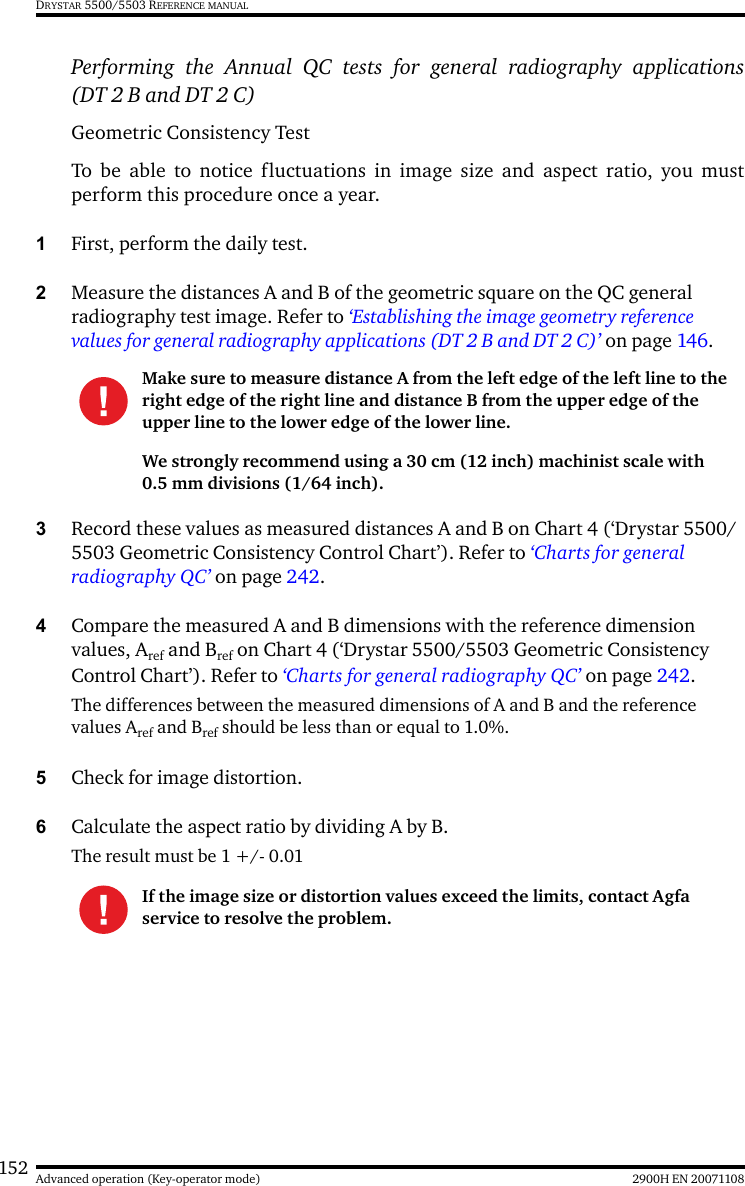 152 2900H EN 20071108Advanced operation (Key-operator mode)DRYSTAR 5500/5503 REFERENCE MANUALPerforming the Annual QC tests for general radiography applications(DT 2 B and DT 2 C)Geometric Consistency Test To be able to notice fluctuations in image size and aspect ratio, you mustperform this procedure once a year.1First, perform the daily test.2Measure the distances A and B of the geometric square on the QC general radiography test image. Refer to ‘Establishing the image geometry reference values for general radiography applications (DT 2 B and DT 2 C)’ on page 146.3Record these values as measured distances A and B on Chart 4 (‘Drystar 5500/5503 Geometric Consistency Control Chart’). Refer to ‘Charts for general radiography QC’ on page 242.4Compare the measured A and B dimensions with the reference dimension values, Aref and Bref on Chart 4 (‘Drystar 5500/5503 Geometric Consistency Control Chart’). Refer to ‘Charts for general radiography QC’ on page 242.The differences between the measured dimensions of A and B and the reference values Aref and Bref should be less than or equal to 1.0%.5Check for image distortion.6Calculate the aspect ratio by dividing A by B.The result must be 1 +/- 0.01Make sure to measure distance A from the left edge of the left line to the right edge of the right line and distance B from the upper edge of the upper line to the lower edge of the lower line.We strongly recommend using a 30 cm (12 inch) machinist scale with 0.5 mm divisions (1/64 inch).If the image size or distortion values exceed the limits, contact Agfa service to resolve the problem.