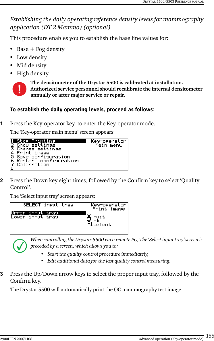 1552900H EN 20071108 Advanced operation (Key-operator mode)DRYSTAR 5500/5503 REFERENCE MANUALEstablishing the daily operating reference density levels for mammographyapplication (DT 2 Mammo) (optional)This procedure enables you to establish the base line values for:•Base + Fog density•Low density•Mid density•High densityTo establish the daily operating levels, proceed as follows:1Press the Key-operator key  to enter the Key-operator mode.The ‘Key-operator main menu’ screen appears:2Press the Down key eight times, followed by the Confirm key to select ‘Quality Control’.The ‘Select input tray’ screen appears:3Press the Up/Down arrow keys to select the proper input tray, followed by the Confirm key.The Drystar 5500 will automatically print the QC mammography test image.The densitometer of the Drystar 5500 is calibrated at installation. Authorized service personnel should recalibrate the internal densitometer annually or after major service or repair.When controlling the Drystar 5500 via a remote PC, The ‘Select input tray’ screen is preceded by a screen, which allows you to:• Start the quality control procedure immediately,• Edit additional data for the last quality control measuring.