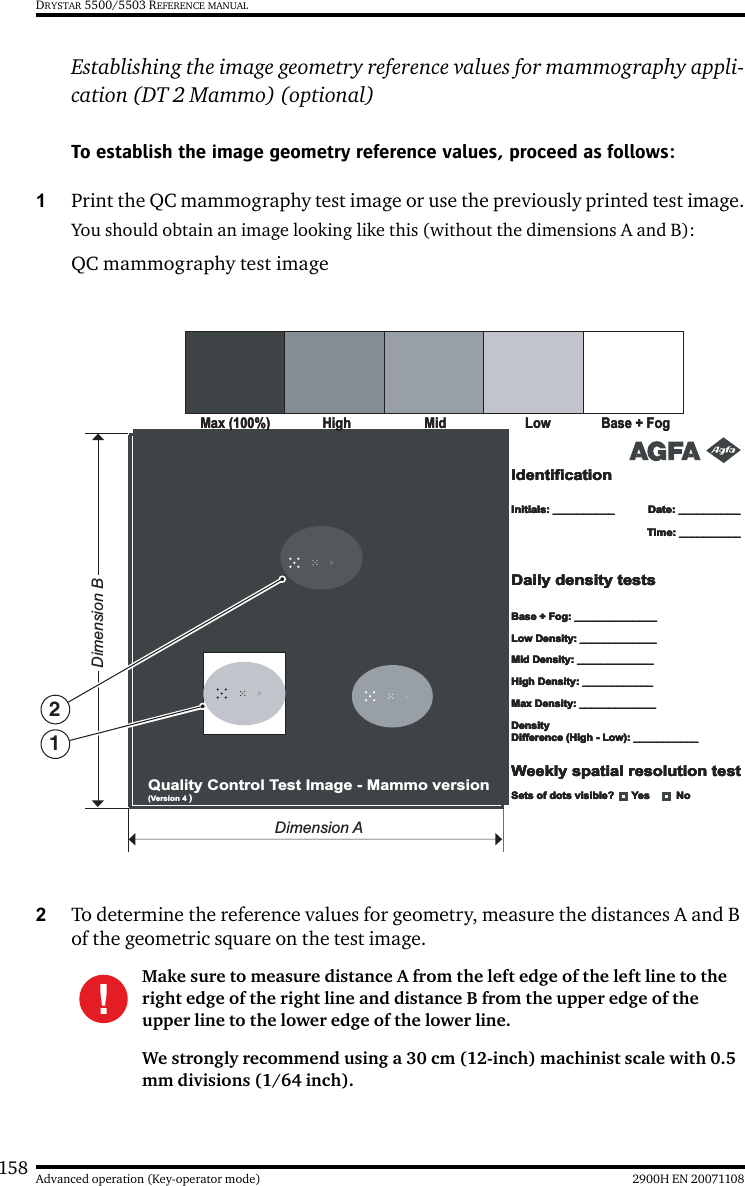 158 2900H EN 20071108Advanced operation (Key-operator mode)DRYSTAR 5500/5503 REFERENCE MANUALEstablishing the image geometry reference values for mammography appli-cation (DT 2 Mammo) (optional)To establish the image geometry reference values, proceed as follows:1Print the QC mammography test image or use the previously printed test image.You should obtain an image looking like this (without the dimensions A and B):QC mammography test image2To determine the reference values for geometry, measure the distances A and B of the geometric square on the test image.Make sure to measure distance A from the left edge of the left line to the right edge of the right line and distance B from the upper edge of the upper line to the lower edge of the lower line.We strongly recommend using a 30 cm (12-inch) machinist scale with 0.5 mm divisions (1/64 inch).LowLow Base + FogBase + FogMax (100%)Max (100%)HighHigh MidMidIdentificationIdentificationIdentificationIdentificationInitials: __________Initials: __________Initials: __________Initials: __________Base + Fog: ______________Base + Fog: ______________Base + Fog: ______________Base + Fog: ______________Low Density: _____________Low Density: _____________Low Density: _____________Low Density: _____________Mid Density: _____________Mid Density: _____________Mid Density: _____________Mid Density: _____________High Density: ____________High Density: ____________High Density: ____________High Density: ____________Max Density: _____________Max Density: _____________Max Density: _____________Max Density: _____________Density Difference (High - Low): ___________Density Difference (High - Low): ___________Density Difference (High - Low): ___________Density Difference (High - Low): ___________Date: __________Date: __________Date: __________Date: __________Time: __________Time: __________Time: __________Time: __________Daily density testsDaily density testsDaily density testsDaily density testsWeekly spatial resolution testWeekly spatial resolution testWeekly spatial resolution testWeekly spatial resolution testQuality Control Test Image - Mammo version  (Version 4 )Sets of dots visible?      Yes         NoSets of dots visible?      Yes         NoSets of dots visible?      Yes         NoSets of dots visible?      Yes         NoDimension BDimension A12