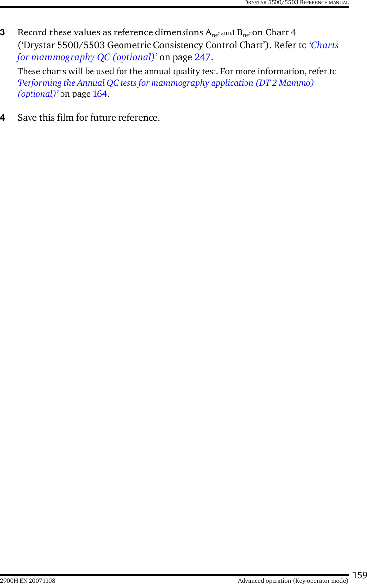 1592900H EN 20071108 Advanced operation (Key-operator mode)DRYSTAR 5500/5503 REFERENCE MANUAL3Record these values as reference dimensions Aref and Bref on Chart 4 (‘Drystar 5500/5503 Geometric Consistency Control Chart’). Refer to ‘Charts for mammography QC (optional)’ on page 247.These charts will be used for the annual quality test. For more information, refer to ‘Performing the Annual QC tests for mammography application (DT 2 Mammo) (optional)’ on page 164.4Save this film for future reference.