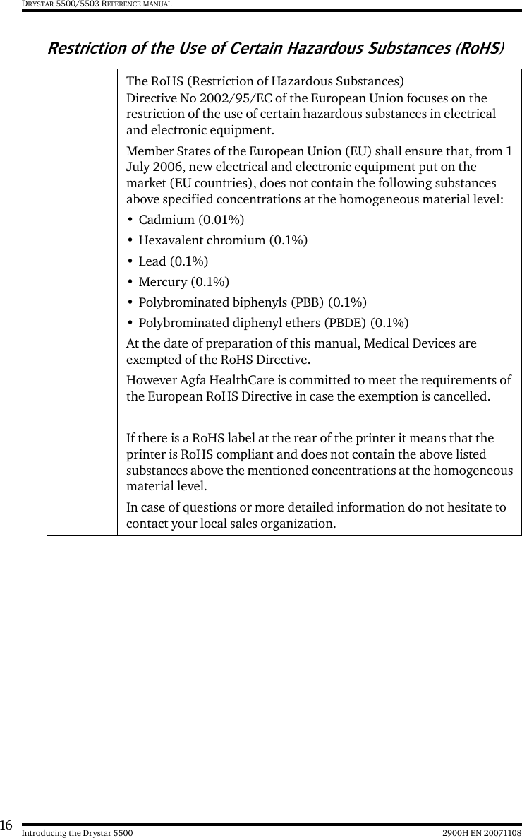 16 2900H EN 20071108Introducing the Drystar 5500DRYSTAR 5500/5503 REFERENCE MANUALRestriction of the Use of Certain Hazardous Substances (RoHS)The RoHS (Restriction of Hazardous Substances) Directive No 2002/95/EC of the European Union focuses on the restriction of the use of certain hazardous substances in electrical and electronic equipment. Member States of the European Union (EU) shall ensure that, from 1 July 2006, new electrical and electronic equipment put on the market (EU countries), does not contain the following substances above specified concentrations at the homogeneous material level:• Cadmium (0.01%) •Hexavalent chromium (0.1%) •Lead (0.1%) •Mercury (0.1%) • Polybrominated biphenyls (PBB) (0.1%) • Polybrominated diphenyl ethers (PBDE) (0.1%) At the date of preparation of this manual, Medical Devices are exempted of the RoHS Directive.However Agfa HealthCare is committed to meet the requirements of the European RoHS Directive in case the exemption is cancelled.If there is a RoHS label at the rear of the printer it means that the printer is RoHS compliant and does not contain the above listed substances above the mentioned concentrations at the homogeneous material level.In case of questions or more detailed information do not hesitate to contact your local sales organization.