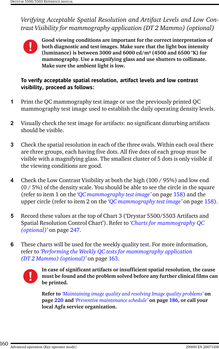 160 2900H EN 20071108Advanced operation (Key-operator mode)DRYSTAR 5500/5503 REFERENCE MANUALVerifying Acceptable Spatial Resolution and Artifact Levels and Low Con-trast Visibility for mammography application (DT 2 Mammo) (optional)To verify acceptable spatial resolution, artifact levels and low contrast visibility, proceed as follows:1Print the QC mammography test image or use the previously printed QC mammography test image used to establish the daily operating density levels.2Visually check the test image for artifacts: no significant disturbing artifacts should be visible.3Check the spatial resolution in each of the three ovals. Within each oval there are three groups, each having five dots. All five dots of each group must be visible with a magnifying glass. The smallest cluster of 5 dots is only visible if the viewing conditions are good.4Check the Low Contrast Visibility at both the high (100 / 95%) and low end (0 / 5%) of the density scale. You should be able to see the circle in the square (refer to item 1 on the ‘QC mammography test image’ on page 158) and the upper circle (refer to item 2 on the ‘QC mammography test image’ on page 158).5Record these values at the top of Chart 3 (‘Drystar 5500/5503 Artifacts and Spatial Resolution Control Chart’). Refer to ‘Charts for mammography QC (optional)’ on page 247.6These charts will be used for the weekly quality test. For more information, refer to ‘Performing the Weekly QC tests for mammography application (DT 2 Mammo) (optional)’ on page 163.Good viewing conditions are important for the correct interpretation of both diagnostic and test images. Make sure that the light box intensity (luminance) is between 3000 and 6000 cd/m² (4500 and 6500 °K) for mammography. Use a magnifying glass and use shutters to collimate. Make sure the ambient light is low.In case of significant artifacts or insufficient spatial resolution, the cause must be found and the problem solved before any further clinical films can be printed.Refer to ‘Maintaining image quality and resolving Image quality problems’ on page 220 and ‘Preventive maintenance schedule’ on page 186, or call your local Agfa service organization.