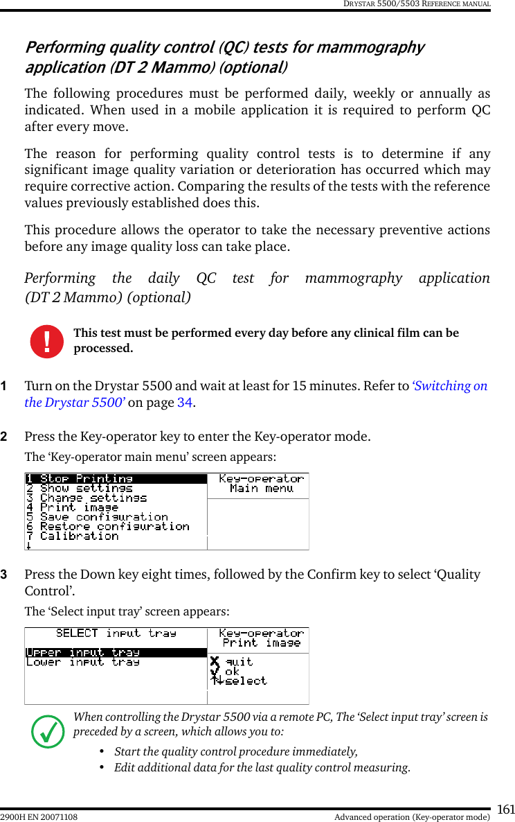 1612900H EN 20071108 Advanced operation (Key-operator mode)DRYSTAR 5500/5503 REFERENCE MANUALPerforming quality control (QC) tests for mammography application (DT 2 Mammo) (optional)The following procedures must be performed daily, weekly or annually asindicated. When used in a mobile application it is required to perform QCafter every move.The reason for performing quality control tests is to determine if anysignificant image quality variation or deterioration has occurred which mayrequire corrective action. Comparing the results of the tests with the referencevalues previously established does this.This procedure allows the operator to take the necessary preventive actionsbefore any image quality loss can take place.Performing the daily QC test for mammography application(DT 2 Mammo) (optional)1Turn on the Drystar 5500 and wait at least for 15 minutes. Refer to ‘Switching on the Drystar 5500’ on page 34.2Press the Key-operator key to enter the Key-operator mode.The ‘Key-operator main menu’ screen appears:3Press the Down key eight times, followed by the Confirm key to select ‘Quality Control’.The ‘Select input tray’ screen appears:This test must be performed every day before any clinical film can be processed.When controlling the Drystar 5500 via a remote PC, The ‘Select input tray’ screen is preceded by a screen, which allows you to:• Start the quality control procedure immediately,• Edit additional data for the last quality control measuring.