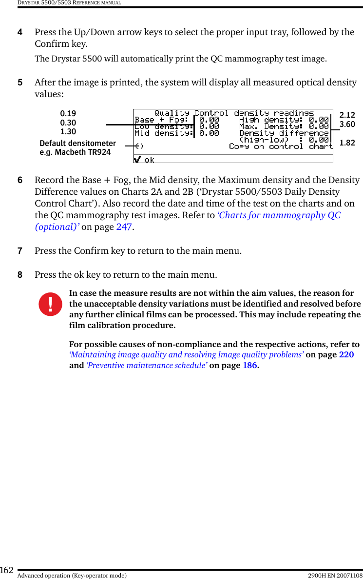 162 2900H EN 20071108Advanced operation (Key-operator mode)DRYSTAR 5500/5503 REFERENCE MANUAL4Press the Up/Down arrow keys to select the proper input tray, followed by the Confirm key.The Drystar 5500 will automatically print the QC mammography test image.5After the image is printed, the system will display all measured optical density values:6Record the Base + Fog, the Mid density, the Maximum density and the Density Difference values on Charts 2A and 2B (‘Drystar 5500/5503 Daily Density Control Chart’). Also record the date and time of the test on the charts and on the QC mammography test images. Refer to ‘Charts for mammography QC (optional)’ on page 247.7Press the Confirm key to return to the main menu.8Press the ok key to return to the main menu.In case the measure results are not within the aim values, the reason for the unacceptable density variations must be identified and resolved before any further clinical films can be processed. This may include repeating the film calibration procedure.For possible causes of non-compliance and the respective actions, refer to ‘Maintaining image quality and resolving Image quality problems’ on page 220 and ‘Preventive maintenance schedule’ on page 186.Default densitometere.g. Macbeth TR9240.19 0.301.302.123.601.82