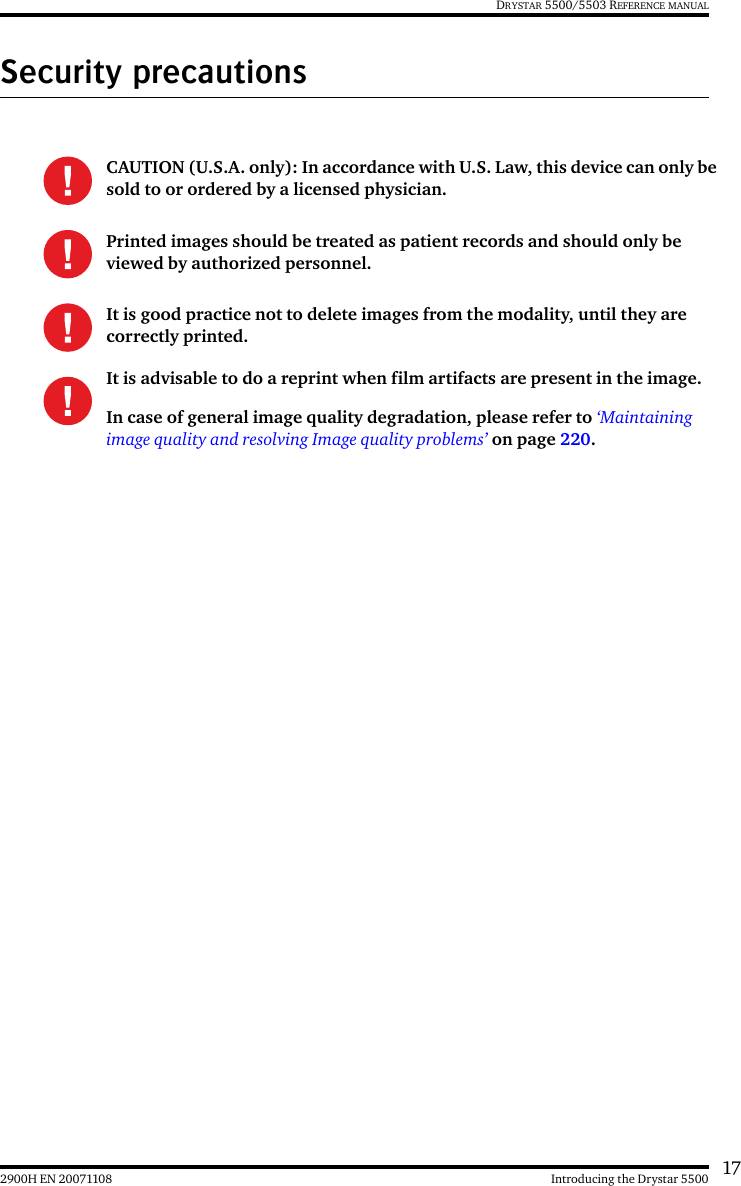 172900H EN 20071108 Introducing the Drystar 5500DRYSTAR 5500/5503 REFERENCE MANUALSecurity precautionsCAUTION (U.S.A. only): In accordance with U.S. Law, this device can only be sold to or ordered by a licensed physician.Printed images should be treated as patient records and should only be viewed by authorized personnel.It is good practice not to delete images from the modality, until they are correctly printed.It is advisable to do a reprint when film artifacts are present in the image.In case of general image quality degradation, please refer to ‘Maintaining image quality and resolving Image quality problems’ on page 220.