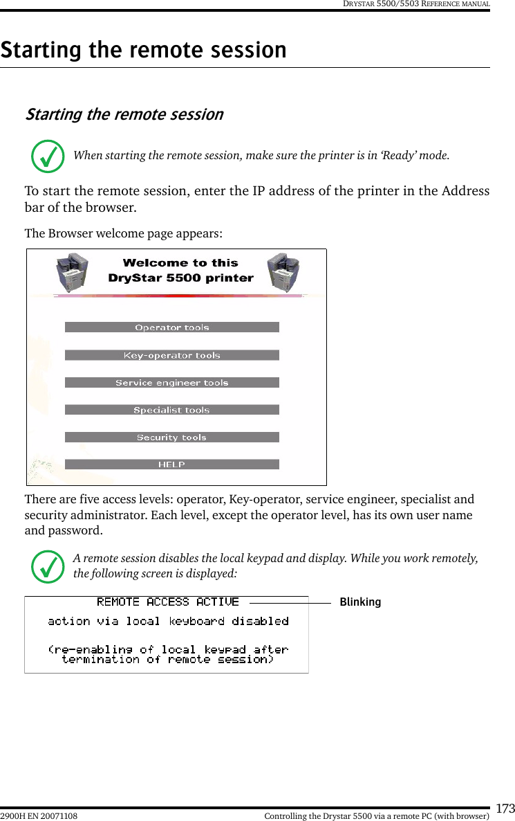 1732900H EN 20071108 Controlling the Drystar 5500 via a remote PC (with browser)DRYSTAR 5500/5503 REFERENCE MANUALStarting the remote sessionStarting the remote sessionTo start the remote session, enter the IP address of the printer in the Addressbar of the browser.The Browser welcome page appears:There are five access levels: operator, Key-operator, service engineer, specialist and security administrator. Each level, except the operator level, has its own user name and password.When starting the remote session, make sure the printer is in ‘Ready’ mode. A remote session disables the local keypad and display. While you work remotely, the following screen is displayed:Blinking
