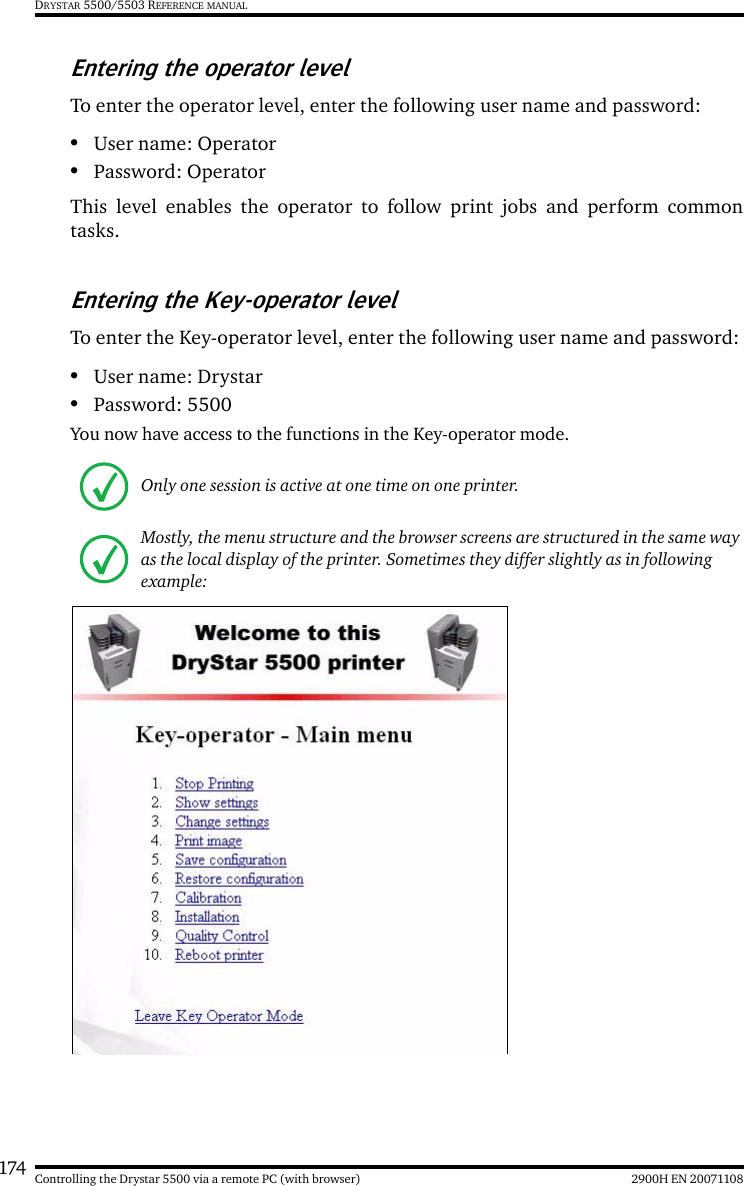 174 2900H EN 20071108Controlling the Drystar 5500 via a remote PC (with browser)DRYSTAR 5500/5503 REFERENCE MANUALEntering the operator levelTo enter the operator level, enter the following user name and password:•User name: Operator•Password: OperatorThis level enables the operator to follow print jobs and perform commontasks.Entering the Key-operator levelTo enter the Key-operator level, enter the following user name and password:•User name: Drystar•Password: 5500You now have access to the functions in the Key-operator mode.Only one session is active at one time on one printer.Mostly, the menu structure and the browser screens are structured in the same way as the local display of the printer. Sometimes they differ slightly as in following example: