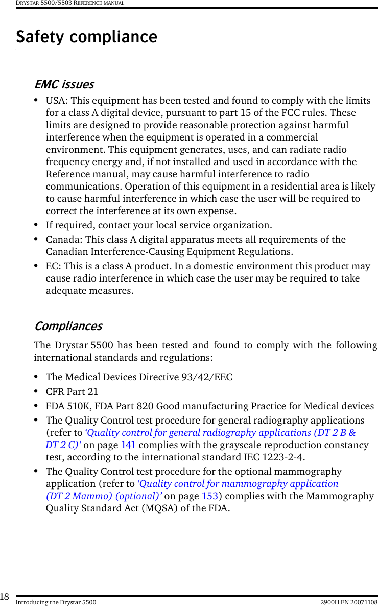 18 2900H EN 20071108Introducing the Drystar 5500DRYSTAR 5500/5503 REFERENCE MANUALSafety complianceEMC issues•USA: This equipment has been tested and found to comply with the limits for a class A digital device, pursuant to part 15 of the FCC rules. These limits are designed to provide reasonable protection against harmful interference when the equipment is operated in a commercial environment. This equipment generates, uses, and can radiate radio frequency energy and, if not installed and used in accordance with the Reference manual, may cause harmful interference to radio communications. Operation of this equipment in a residential area is likely to cause harmful interference in which case the user will be required to correct the interference at its own expense.•If required, contact your local service organization.•Canada: This class A digital apparatus meets all requirements of the Canadian Interference-Causing Equipment Regulations.•EC: This is a class A product. In a domestic environment this product may cause radio interference in which case the user may be required to take adequate measures.CompliancesThe Drystar 5500 has been tested and found to comply with the followinginternational standards and regulations:•The Medical Devices Directive 93/42/EEC•CFR Part 21•FDA 510K, FDA Part 820 Good manufacturing Practice for Medical devices•The Quality Control test procedure for general radiography applications (refer to ‘Quality control for general radiography applications (DT 2 B &amp; DT 2 C)’ on page 141 complies with the grayscale reproduction constancy test, according to the international standard IEC 1223-2-4.•The Quality Control test procedure for the optional mammography application (refer to ‘Quality control for mammography application (DT 2 Mammo) (optional)’ on page 153) complies with the Mammography Quality Standard Act (MQSA) of the FDA.