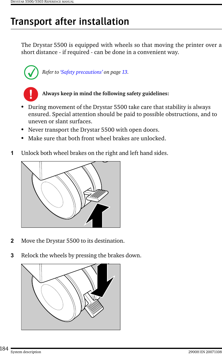 184 2900H EN 20071108System descriptionDRYSTAR 5500/5503 REFERENCE MANUALTransport after installationThe Drystar 5500 is equipped with wheels so that moving the printer over ashort distance - if required - can be done in a convenient way.•During movement of the Drystar 5500 take care that stability is always ensured. Special attention should be paid to possible obstructions, and to uneven or slant surfaces.•Never transport the Drystar 5500 with open doors.•Make sure that both front wheel brakes are unlocked.1Unlock both wheel brakes on the right and left hand sides.2Move the Drystar 5500 to its destination.3Relock the wheels by pressing the brakes down.Refer to ‘Safety precautions’ on page 13.Always keep in mind the following safety guidelines: