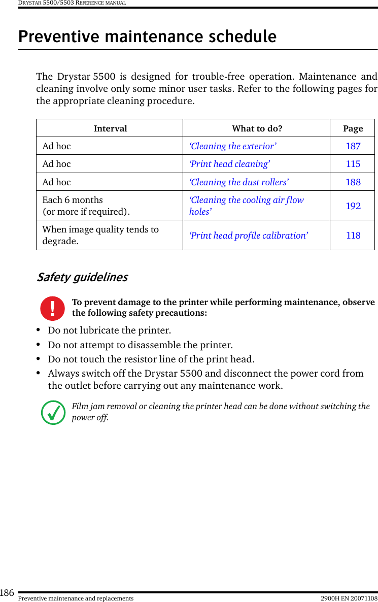 186 2900H EN 20071108Preventive maintenance and replacementsDRYSTAR 5500/5503 REFERENCE MANUALPreventive maintenance scheduleThe Drystar 5500 is designed for trouble-free operation. Maintenance andcleaning involve only some minor user tasks. Refer to the following pages forthe appropriate cleaning procedure.Safety guidelines•Do not lubricate the printer.•Do not attempt to disassemble the printer.•Do not touch the resistor line of the print head.•Always switch off the Drystar 5500 and disconnect the power cord from the outlet before carrying out any maintenance work.Interval What to do? PageAd hoc ‘Cleaning the exterior’ 187Ad hoc ‘Print head cleaning’ 115Ad hoc ‘Cleaning the dust rollers’ 188Each 6 months (or more if required).‘Cleaning the cooling air flow holes’ 192When image quality tends to degrade. ‘Print head profile calibration’ 118To prevent damage to the printer while performing maintenance, observe the following safety precautions:Film jam removal or cleaning the printer head can be done without switching the power off. 