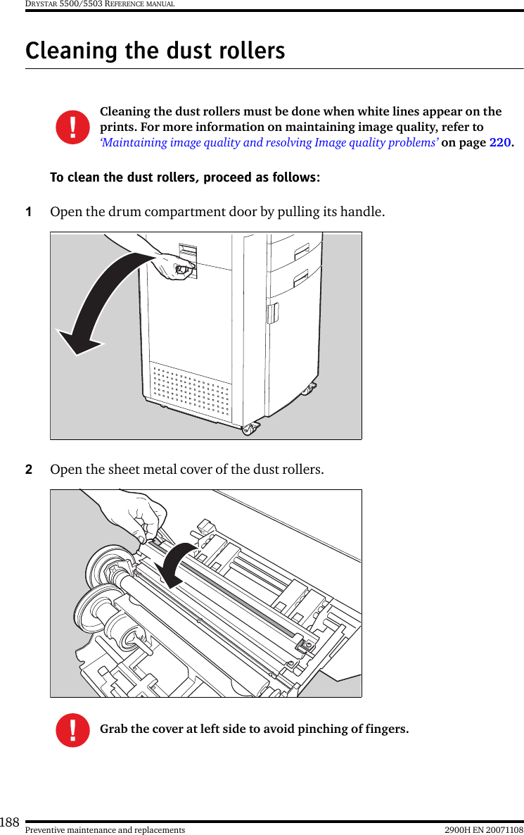 188 2900H EN 20071108Preventive maintenance and replacementsDRYSTAR 5500/5503 REFERENCE MANUALCleaning the dust rollersTo clean the dust rollers, proceed as follows:1Open the drum compartment door by pulling its handle.2Open the sheet metal cover of the dust rollers.Cleaning the dust rollers must be done when white lines appear on the prints. For more information on maintaining image quality, refer to ‘Maintaining image quality and resolving Image quality problems’ on page 220.Grab the cover at left side to avoid pinching of fingers.