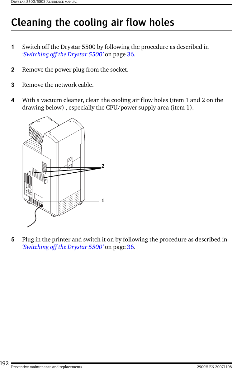 192 2900H EN 20071108Preventive maintenance and replacementsDRYSTAR 5500/5503 REFERENCE MANUALCleaning the cooling air flow holes1Switch off the Drystar 5500 by following the procedure as described in ‘Switching off the Drystar 5500’ on page 36. 2Remove the power plug from the socket.3Remove the network cable.4With a vacuum cleaner, clean the cooling air flow holes (item 1 and 2 on the drawing below) , especially the CPU/power supply area (item 1).5Plug in the printer and switch it on by following the procedure as described in ‘Switching off the Drystar 5500’ on page 36.12