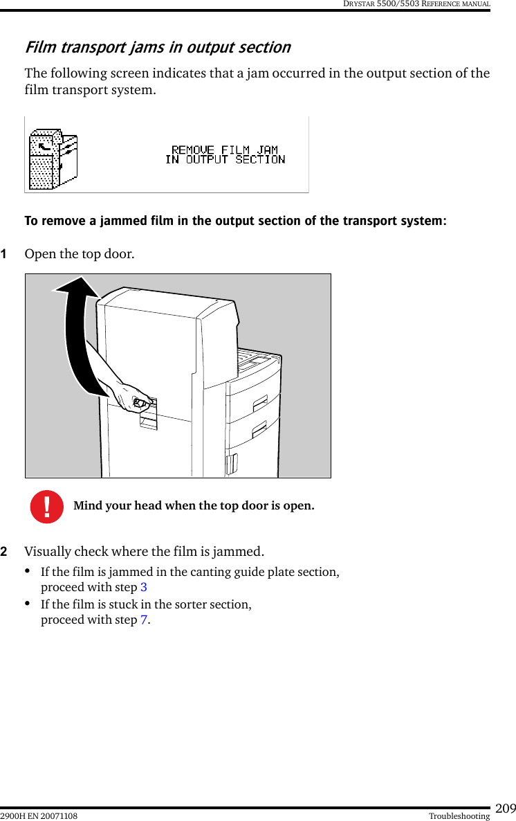 2092900H EN 20071108 TroubleshootingDRYSTAR 5500/5503 REFERENCE MANUALFilm transport jams in output sectionThe following screen indicates that a jam occurred in the output section of thefilm transport system.To remove a jammed film in the output section of the transport system:1Open the top door.2Visually check where the film is jammed.•If the film is jammed in the canting guide plate section, proceed with step 3•If the film is stuck in the sorter section, proceed with step 7.Mind your head when the top door is open.