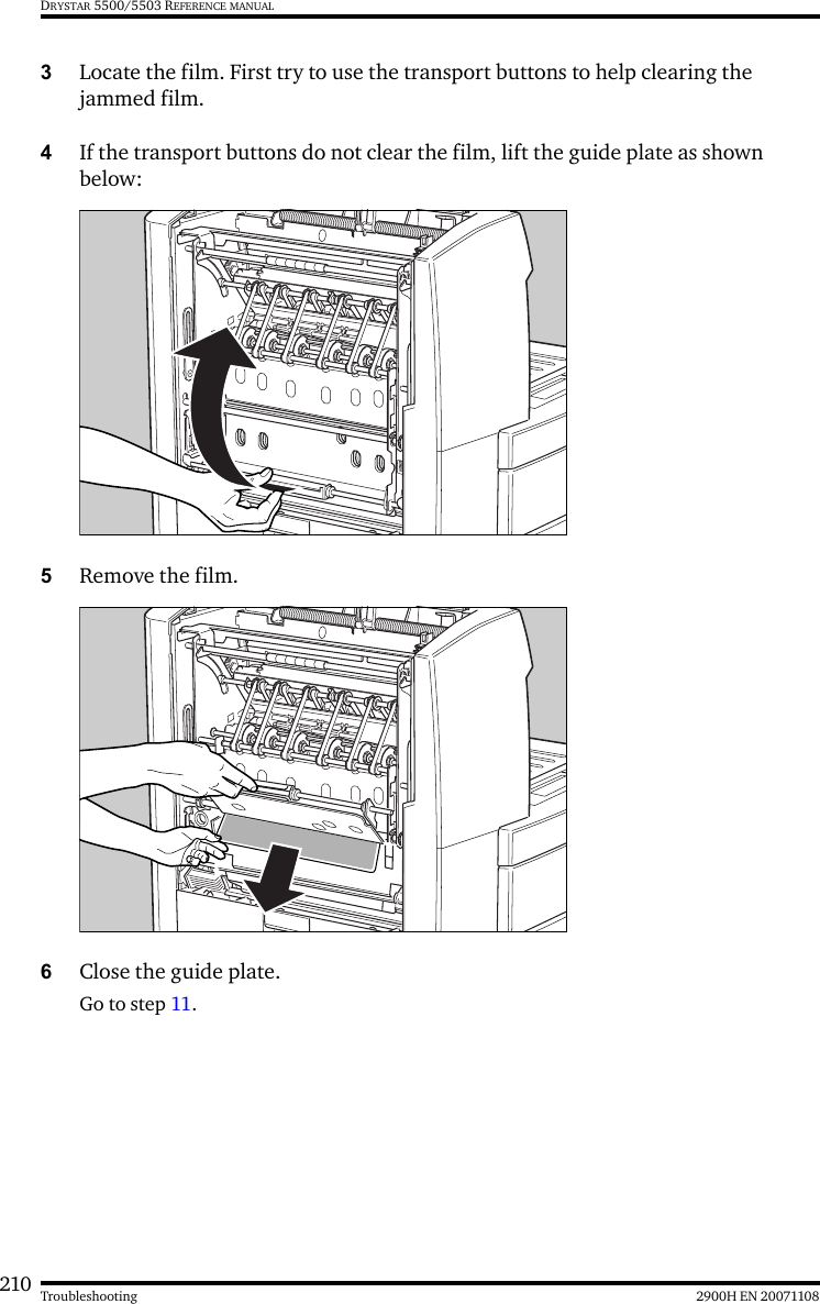 210 2900H EN 20071108TroubleshootingDRYSTAR 5500/5503 REFERENCE MANUAL3Locate the film. First try to use the transport buttons to help clearing the jammed film.4If the transport buttons do not clear the film, lift the guide plate as shown below:5Remove the film.6Close the guide plate.Go to step 11.