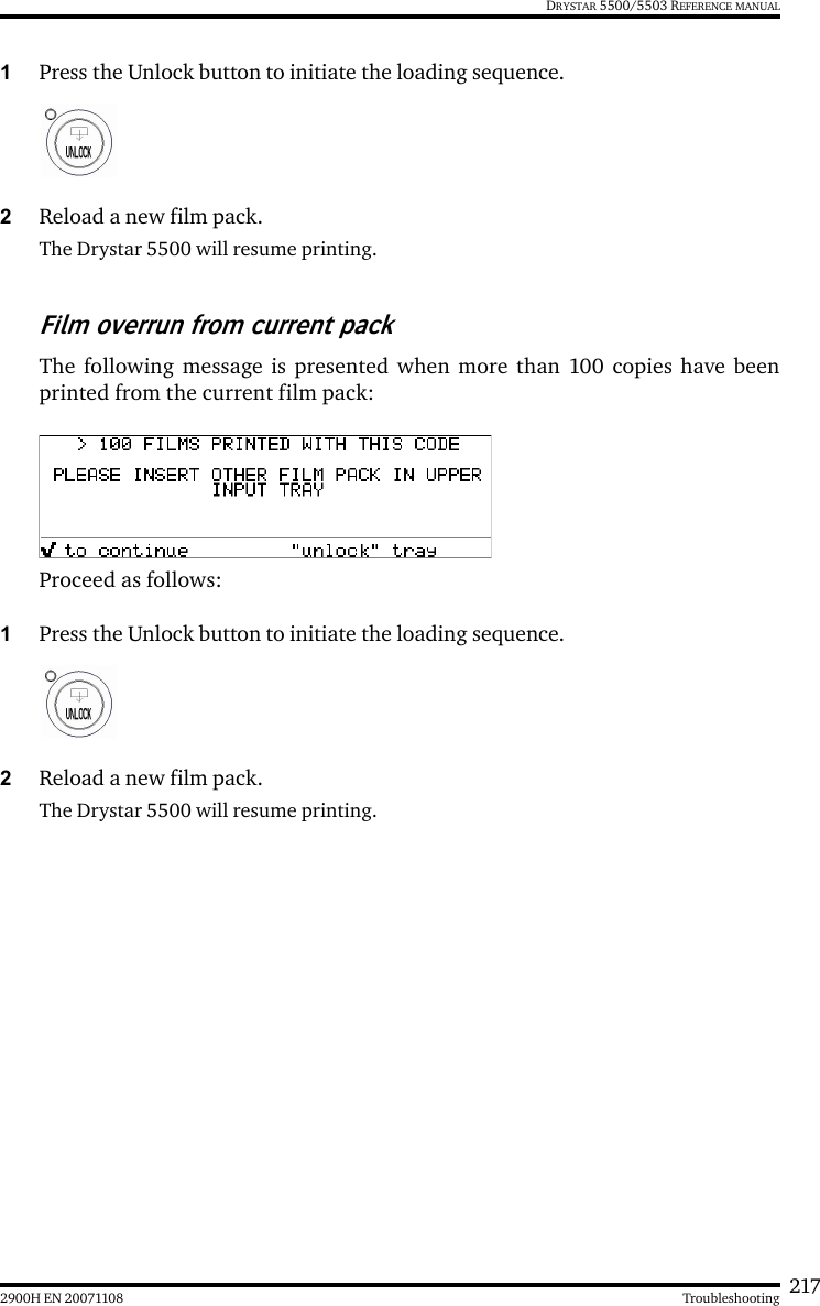 2172900H EN 20071108 TroubleshootingDRYSTAR 5500/5503 REFERENCE MANUAL1Press the Unlock button to initiate the loading sequence.2Reload a new film pack.The Drystar 5500 will resume printing.Film overrun from current packThe following message is presented when more than 100 copies have beenprinted from the current film pack:Proceed as follows:1Press the Unlock button to initiate the loading sequence.2Reload a new film pack.The Drystar 5500 will resume printing.