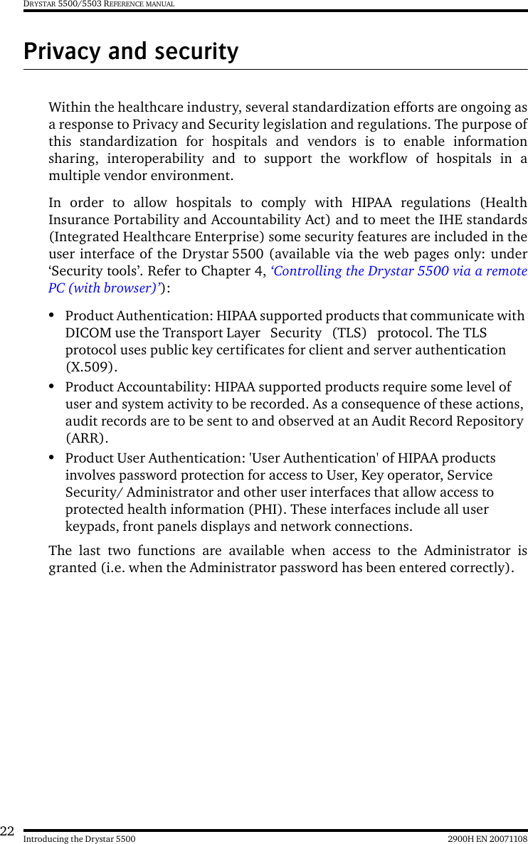 22 2900H EN 20071108Introducing the Drystar 5500DRYSTAR 5500/5503 REFERENCE MANUALPrivacy and securityWithin the healthcare industry, several standardization efforts are ongoing asa response to Privacy and Security legislation and regulations. The purpose ofthis standardization for hospitals and vendors is to enable informationsharing, interoperability and to support the workflow of hospitals in amultiple vendor environment.In order to allow hospitals to comply with HIPAA regulations (HealthInsurance Portability and Accountability Act) and to meet the IHE standards(Integrated Healthcare Enterprise) some security features are included in theuser interface of the Drystar 5500 (available via the web pages only: under‘Security tools’. Refer to Chapter 4, ‘Controlling the Drystar 5500 via a remotePC (with browser)’):•Product Authentication: HIPAA supported products that communicate with DICOM use the Transport Layer   Security   (TLS)   protocol. The TLS protocol uses public key certificates for client and server authentication (X.509).•Product Accountability: HIPAA supported products require some level of user and system activity to be recorded. As a consequence of these actions, audit records are to be sent to and observed at an Audit Record Repository (ARR).•Product User Authentication: &apos;User Authentication&apos; of HIPAA products involves password protection for access to User, Key operator, Service Security/ Administrator and other user interfaces that allow access to protected health information (PHI). These interfaces include all user keypads, front panels displays and network connections.The last two functions are available when access to the Administrator isgranted (i.e. when the Administrator password has been entered correctly).