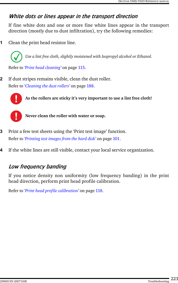 2232900H EN 20071108 TroubleshootingDRYSTAR 5500/5503 REFERENCE MANUALWhite dots or lines appear in the transport directionIf fine white dots and one or more fine white lines appear in the transportdirection (mostly due to dust infiltration), try the following remedies:1Clean the print head resistor line. Refer to ‘Print head cleaning’ on page 115.2If dust stripes remains visible, clean the dust roller.Refer to ‘Cleaning the dust rollers’ on page 188.3Print a few test sheets using the ‘Print test image’ function.Refer to ‘Printing test images from the hard disk’ on page 101.4If the white lines are still visible, contact your local service organization.Low frequency bandingIf you notice density non uniformity (low frequency banding) in the printhead direction, perform print head profile calibration.Refer to ‘Print head profile calibration’ on page 118.Use a lint free cloth, slightly moistened with Isopropyl alcohol or Ethanol.As the rollers are sticky it’s very important to use a lint free cloth!Never clean the roller with water or soap.
