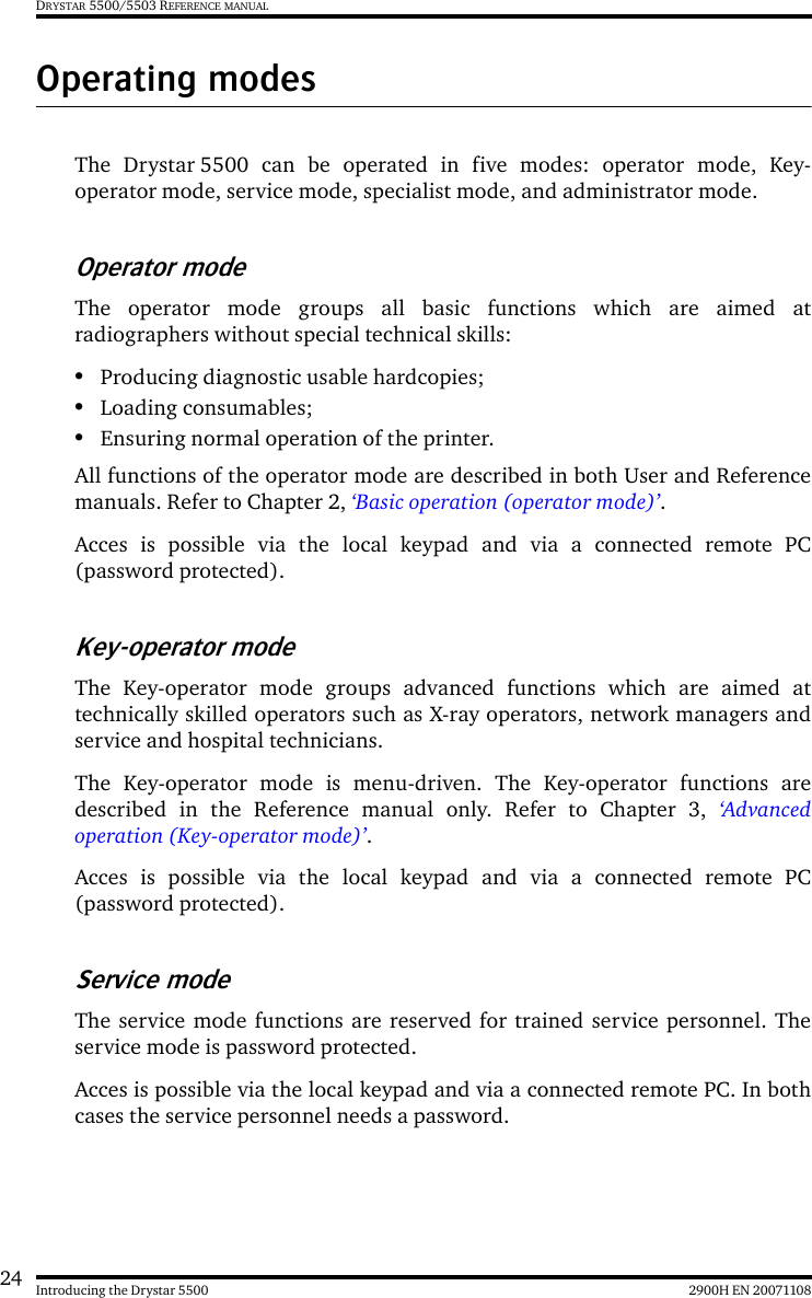 24 2900H EN 20071108Introducing the Drystar 5500DRYSTAR 5500/5503 REFERENCE MANUALOperating modesThe Drystar 5500 can be operated in five modes: operator mode, Key-operator mode, service mode, specialist mode, and administrator mode.Operator modeThe operator mode groups all basic functions which are aimed atradiographers without special technical skills:•Producing diagnostic usable hardcopies;•Loading consumables;•Ensuring normal operation of the printer.All functions of the operator mode are described in both User and Referencemanuals. Refer to Chapter 2, ‘Basic operation (operator mode)’.Acces is possible via the local keypad and via a connected remote PC(password protected).Key-operator modeThe Key-operator mode groups advanced functions which are aimed attechnically skilled operators such as X-ray operators, network managers andservice and hospital technicians.The Key-operator mode is menu-driven. The Key-operator functions aredescribed in the Reference manual only. Refer to Chapter 3, ‘Advancedoperation (Key-operator mode)’.Acces is possible via the local keypad and via a connected remote PC(password protected).Service modeThe service mode functions are reserved for trained service personnel. Theservice mode is password protected.Acces is possible via the local keypad and via a connected remote PC. In bothcases the service personnel needs a password.