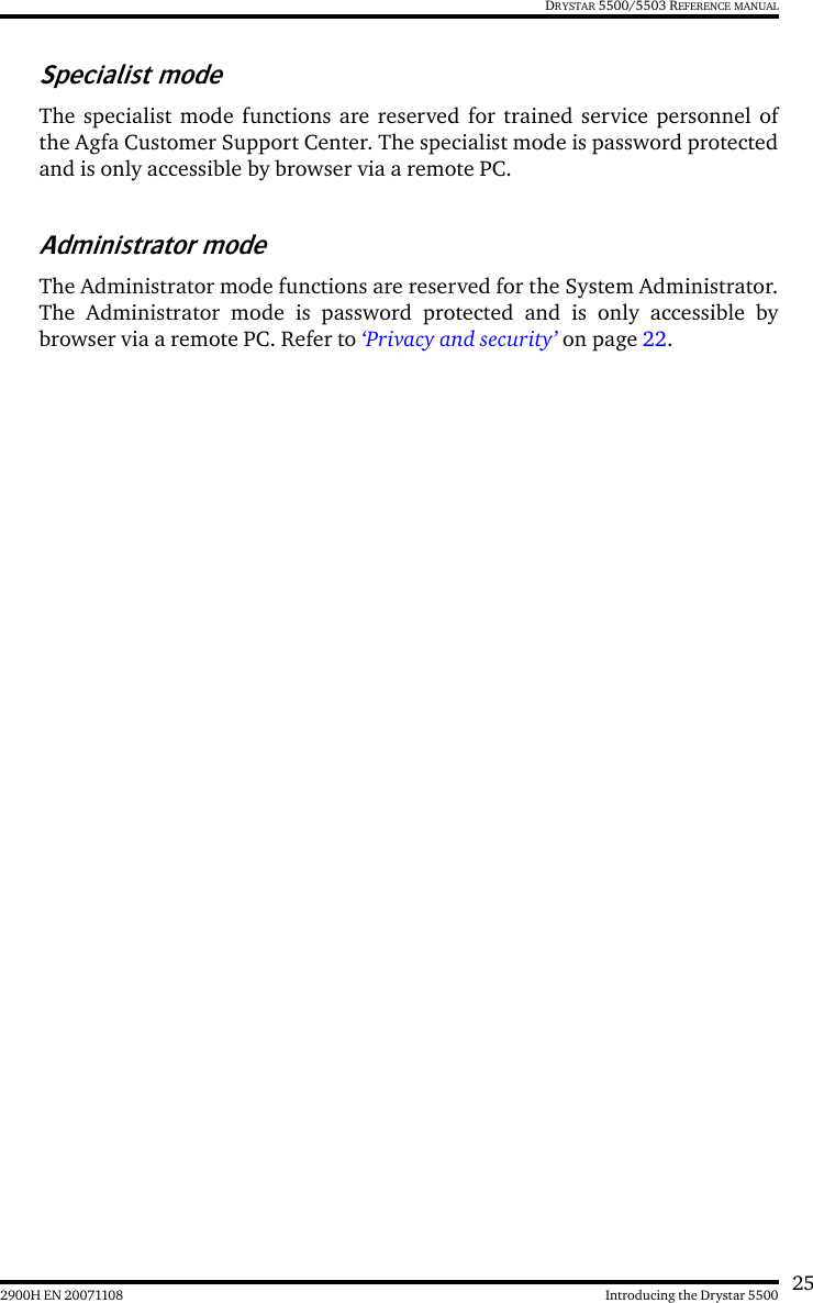 252900H EN 20071108 Introducing the Drystar 5500DRYSTAR 5500/5503 REFERENCE MANUALSpecialist modeThe specialist mode functions are reserved for trained service personnel ofthe Agfa Customer Support Center. The specialist mode is password protectedand is only accessible by browser via a remote PC.Administrator modeThe Administrator mode functions are reserved for the System Administrator.The Administrator mode is password protected and is only accessible bybrowser via a remote PC. Refer to ‘Privacy and security’ on page 22.