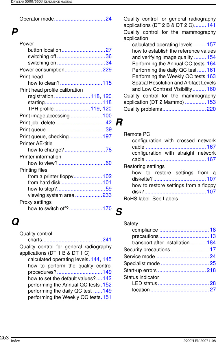 263 2900H EN 20071108IndexDRYSTAR 5500/5503 REFERENCE MANUALOperator mode..................................24PPowerbutton location.............................27switching off ................................36switching on ................................34Power consumption.........................229Print headhow to clean?............................115Print head profile calibrationregistration........................118, 120starting......................................118TPH profile........................119, 120Print image,accessing .....................100Print job, delete.................................42Print queue.......................................39Print queue, checking......................197Printer AE-titlehow to change?...........................78Printer informationhow to view? ...............................60Printing filesfrom a printer floppy...................102from hard disk ...........................101how to stop?................................59viewing system area..................233Proxy settingshow to switch off?......................170QQuality controlcharts........................................241Quality control for general radiographyapplications (DT 1 B &amp; DT 1 C)calculated operating levels.144, 145how to perform the quality controlprocedures?..............................149how to set the default values?....142performing the Annual QC tests .152performing the daily QC test ......149performing the Weekly QC tests.151Quality control for general radiographyapplications (DT 2 B &amp; DT 2 C)........141Quality control for the mammographyapplicationcalculated operating levels.........157how to establish the reference valuesand verifying image quality ........154Performing the Annual QC tests.164Performing the daily QC test......161Performing the Weekly QC tests 163Spatial Resolution and Artifact Levelsand Low Contrast Visibility.........160Quality control for the mammographyapplication (DT 2 Mammo) ..............153Quality problems.............................220RRemote PCconfiguration with crossed networkcable ........................................167configuration with straight networkcable ........................................167Restoring settingshow to restore settings from adiskette?...................................107how to restore settings from a floppydisk?.........................................107RoHS label. See LabelsSSafetycompliance .................................18precautions .................................13transport after installation ..........184Security precautions .........................17Service mode ...................................24Specialist mode ................................25Start-up errors ................................218Status indicatorLED status..................................28location.......................................27
