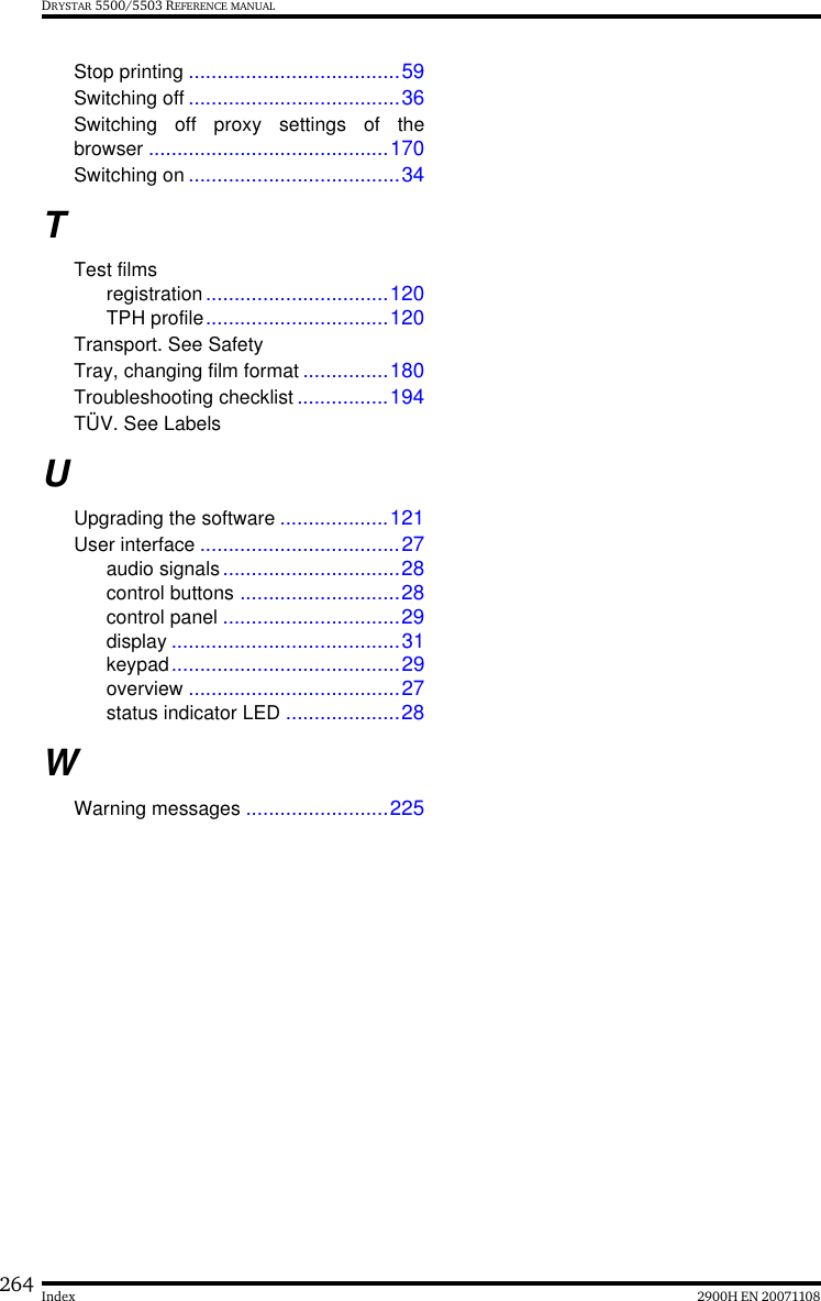 264 2900H EN 20071108IndexDRYSTAR 5500/5503 REFERENCE MANUALStop printing .....................................59Switching off .....................................36Switching off proxy settings of thebrowser ..........................................170Switching on .....................................34TTest filmsregistration................................120TPH profile................................120Transport. See SafetyTray, changing film format ...............180Troubleshooting checklist ................194TÜV. See LabelsUUpgrading the software ...................121User interface ...................................27audio signals...............................28control buttons ............................28control panel ...............................29display ........................................31keypad........................................29overview .....................................27status indicator LED ....................28WWarning messages .........................225