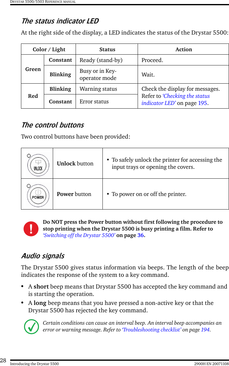 28 2900H EN 20071108Introducing the Drystar 5500DRYSTAR 5500/5503 REFERENCE MANUALThe status indicator LEDAt the right side of the display, a LED indicates the status of the Drystar 5500:The control buttonsTwo control buttons have been provided:Audio signalsThe Drystar 5500 gives status information via beeps. The length of the beepindicates the response of the system to a key command.•A short beep means that Drystar 5500 has accepted the key command and is starting the operation.•A long beep means that you have pressed a non-active key or that the Drystar 5500 has rejected the key command.Color / Light Status ActionGreenConstant Ready (stand-by) Proceed.Blinking Busy or in Key-operator mode Wait.RedBlinking Warning status Check the display for messages. Refer to ‘Checking the status indicator LED’ on page 195.Constant Error statusUnlock button • To safely unlock the printer for accessing the input trays or opening the covers.Power button • To power on or off the printer.Do NOT press the Power button without first following the procedure to stop printing when the Drystar 5500 is busy printing a film. Refer to ‘Switching off the Drystar 5500’ on page 36.Certain conditions can cause an interval beep. An interval beep accompanies an error or warning message. Refer to ‘Troubleshooting checklist’ on page 194.