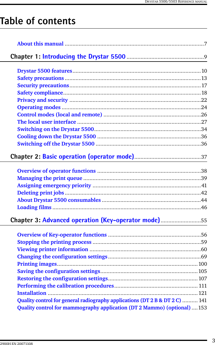 32900H EN 20071108DRYSTAR 5500/5503 REFERENCE MANUALTable of contentsAbout this manual ..........................................................................................7Chapter 1: Introducing the Drystar 5500 ..................................................9Drystar 5500 features...................................................................................10Safety precautions ........................................................................................13Security precautions.....................................................................................17Safety compliance.........................................................................................18Privacy and security .....................................................................................22Operating modes ..........................................................................................24Control modes (local and remote) ...............................................................26The local user interface ................................................................................27Switching on the Drystar 5500.....................................................................34Cooling down the Drystar 5500 ...................................................................36Switching off the Drystar 5500 ....................................................................36Chapter 2: Basic operation (operator mode)...........................................37Overview of operator functions ...................................................................38Managing the print queue ............................................................................39Assigning emergency priority ......................................................................41Deleting print jobs ........................................................................................42About Drystar 5500 consumables ................................................................44Loading films ................................................................................................46Chapter 3: Advanced operation (Key-operator mode)..........................55Overview of Key-operator functions ............................................................56Stopping the printing process ......................................................................59Viewing printer information ........................................................................60Changing the configuration settings ............................................................69Printing images...........................................................................................100Saving the configuration settings...............................................................105Restoring the configuration settings..........................................................107Performing the calibration procedures...................................................... 111Installation .................................................................................................121Quality control for general radiography applications (DT 2 B &amp; DT 2 C).......... 141Quality control for mammography application (DT 2 Mammo) (optional)....153