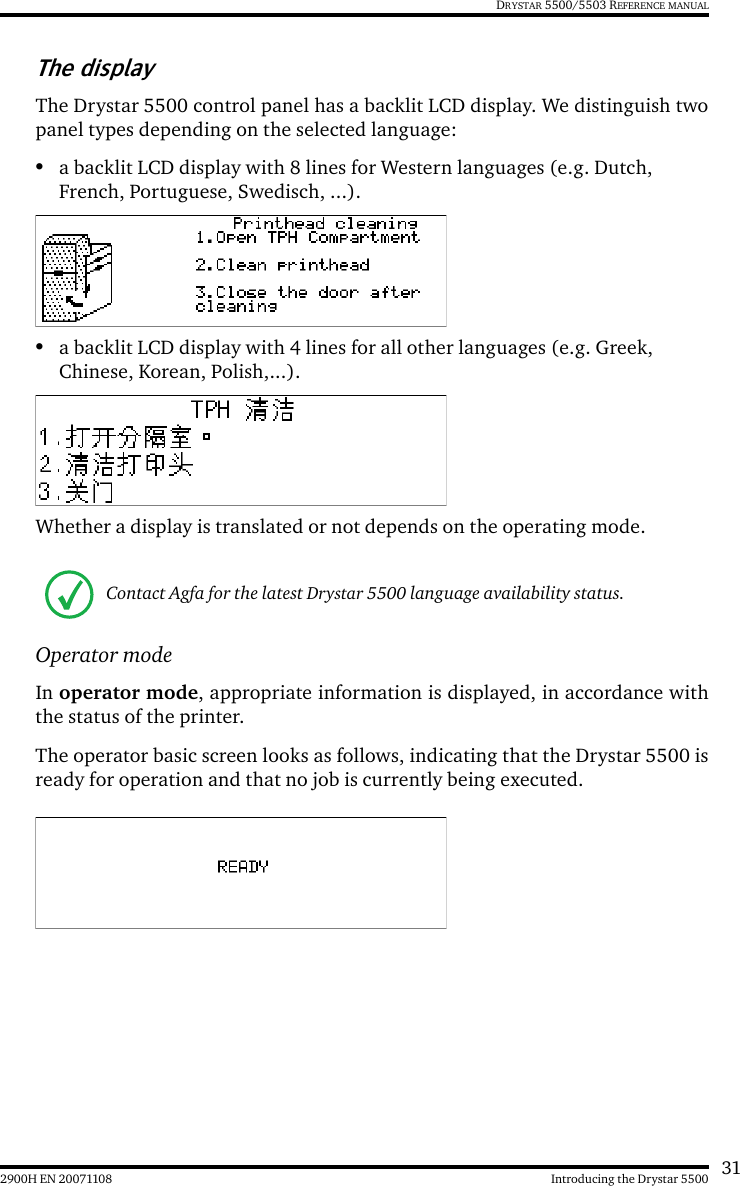312900H EN 20071108 Introducing the Drystar 5500DRYSTAR 5500/5503 REFERENCE MANUALThe displayThe Drystar 5500 control panel has a backlit LCD display. We distinguish twopanel types depending on the selected language:•a backlit LCD display with 8 lines for Western languages (e.g. Dutch, French, Portuguese, Swedisch, ...).•a backlit LCD display with 4 lines for all other languages (e.g. Greek, Chinese, Korean, Polish,...).Whether a display is translated or not depends on the operating mode. Operator modeIn operator mode, appropriate information is displayed, in accordance withthe status of the printer.The operator basic screen looks as follows, indicating that the Drystar 5500 isready for operation and that no job is currently being executed.Contact Agfa for the latest Drystar 5500 language availability status.