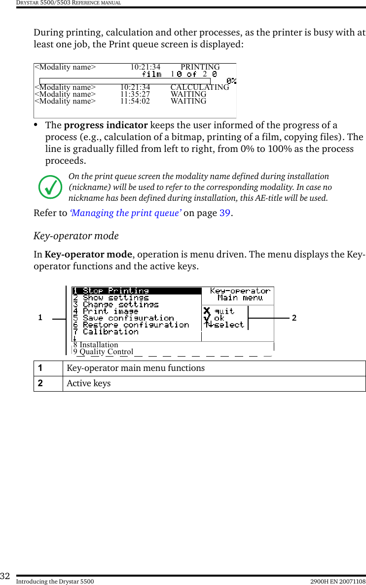 32 2900H EN 20071108Introducing the Drystar 5500DRYSTAR 5500/5503 REFERENCE MANUALDuring printing, calculation and other processes, as the printer is busy with atleast one job, the Print queue screen is displayed:•The progress indicator keeps the user informed of the progress of a process (e.g., calculation of a bitmap, printing of a film, copying files). The line is gradually filled from left to right, from 0% to 100% as the process proceeds.Refer to ‘Managing the print queue’ on page 39.Key-operator modeIn Key-operator mode, operation is menu driven. The menu displays the Key-operator functions and the active keys.On the print queue screen the modality name defined during installation (nickname) will be used to refer to the corresponding modality. In case no nickname has been defined during installation, this AE-title will be used.1Key-operator main menu functions2Active keys&lt;Modality name&gt; 10:21:34 PRINTING1 2&lt;Modality name&gt; 10:21:34 CALCULATING&lt;Modality name&gt; 11:35:27 WAITING&lt;Modality name&gt; 11:54:02 WAITING8 Installation9 Quality Control21