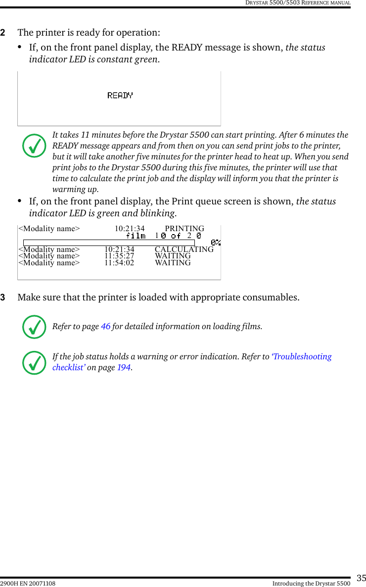 352900H EN 20071108 Introducing the Drystar 5500DRYSTAR 5500/5503 REFERENCE MANUAL2The printer is ready for operation:•If, on the front panel display, the READY message is shown, the status indicator LED is constant green.•If, on the front panel display, the Print queue screen is shown, the status indicator LED is green and blinking.3Make sure that the printer is loaded with appropriate consumables.It takes 11 minutes before the Drystar 5500 can start printing. After 6 minutes the READY message appears and from then on you can send print jobs to the printer, but it will take another five minutes for the printer head to heat up. When you send print jobs to the Drystar 5500 during this five minutes, the printer will use that time to calculate the print job and the display will inform you that the printer is warming up.Refer to page 46 for detailed information on loading films.If the job status holds a warning or error indication. Refer to ‘Troubleshooting checklist’ on page 194.&lt;Modality name&gt; 10:21:34 PRINTING1 2&lt;Modality name&gt; 10:21:34 CALCULATING&lt;Modality name&gt; 11:35:27 WAITING&lt;Modality name&gt; 11:54:02 WAITING