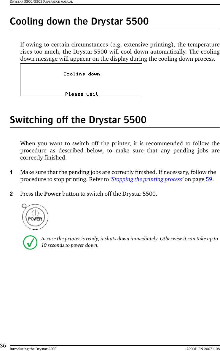 36 2900H EN 20071108Introducing the Drystar 5500DRYSTAR 5500/5503 REFERENCE MANUALCooling down the Drystar 5500If owing to certain circumstances (e.g. extensive printing), the temperaturerises too much, the Drystar 5500 will cool down automatically. The coolingdown message will appaear on the display during the cooling down process.Switching off the Drystar 5500When you want to switch off the printer, it is recommended to follow theprocedure as described below, to make sure that any pending jobs arecorrectly finished.1Make sure that the pending jobs are correctly finished. If necessary, follow the procedure to stop printing. Refer to ‘Stopping the printing process’ on page 59.2Press the Power button to switch off the Drystar 5500.In case the printer is ready, it shuts down immediately. Otherwise it can take up to 10 seconds to power down.