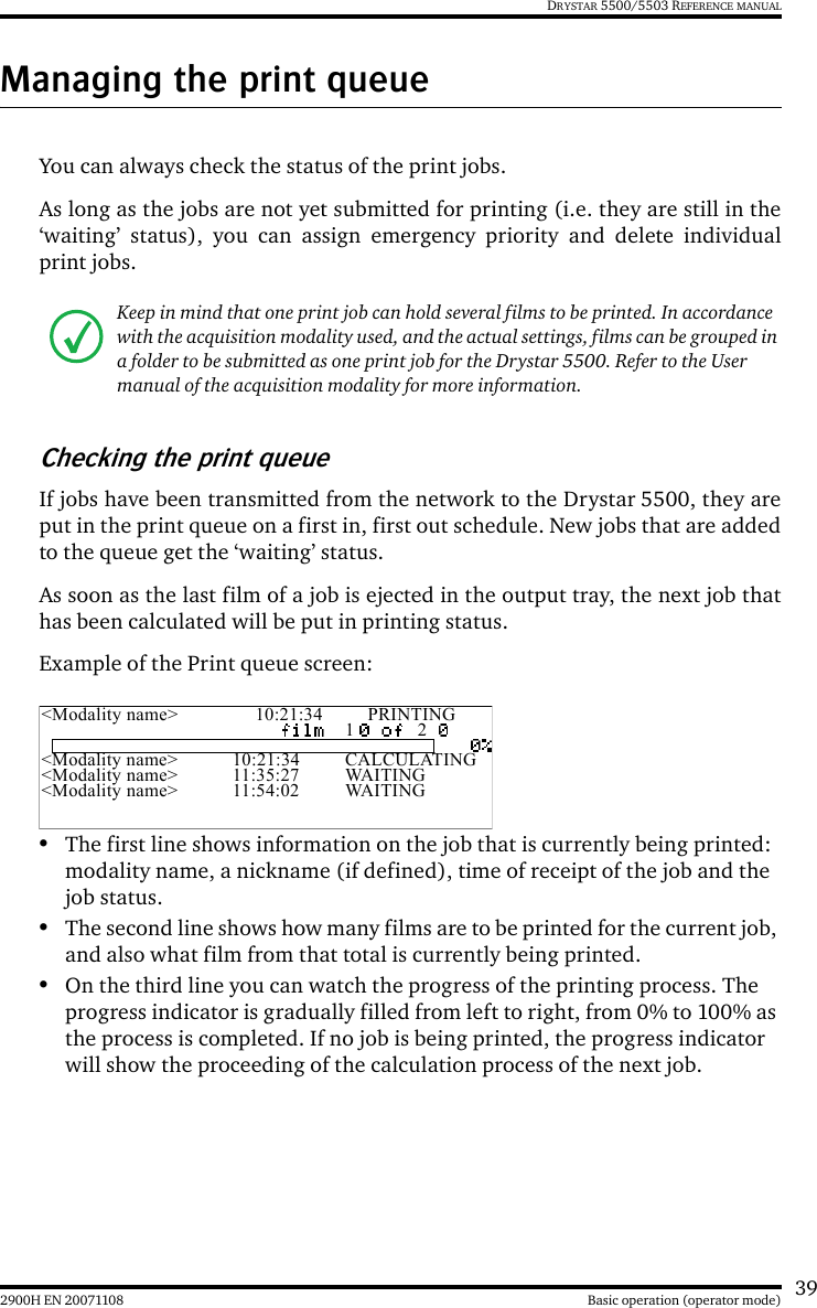 392900H EN 20071108 Basic operation (operator mode)DRYSTAR 5500/5503 REFERENCE MANUALManaging the print queueYou can always check the status of the print jobs.As long as the jobs are not yet submitted for printing (i.e. they are still in the‘waiting’ status), you can assign emergency priority and delete individualprint jobs.Checking the print queueIf jobs have been transmitted from the network to the Drystar 5500, they areput in the print queue on a first in, first out schedule. New jobs that are addedto the queue get the ‘waiting’ status.As soon as the last film of a job is ejected in the output tray, the next job thathas been calculated will be put in printing status.Example of the Print queue screen:•The first line shows information on the job that is currently being printed: modality name, a nickname (if defined), time of receipt of the job and the job status.•The second line shows how many films are to be printed for the current job, and also what film from that total is currently being printed.•On the third line you can watch the progress of the printing process. The progress indicator is gradually filled from left to right, from 0% to 100% as the process is completed. If no job is being printed, the progress indicator will show the proceeding of the calculation process of the next job.Keep in mind that one print job can hold several films to be printed. In accordance with the acquisition modality used, and the actual settings, films can be grouped in a folder to be submitted as one print job for the Drystar 5500. Refer to the User manual of the acquisition modality for more information.&lt;Modality name&gt; 10:21:34 PRINTING1 2&lt;Modality name&gt; 10:21:34 CALCULATING&lt;Modality name&gt; 11:35:27 WAITING&lt;Modality name&gt; 11:54:02 WAITING